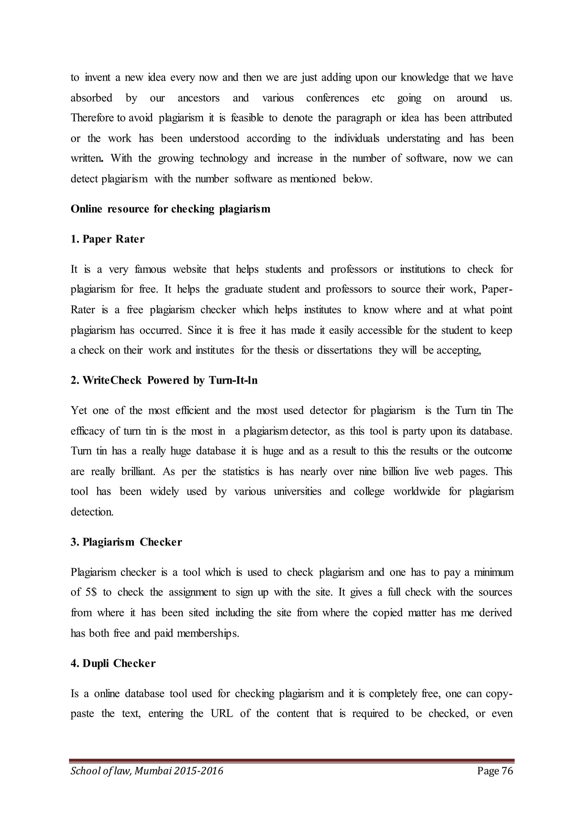 School of law, Mumbai 2015-2016 Page 76
to invent a new idea every now and then we are just adding upon our knowledge that we have
absorbed by our ancestors and various conferences etc going on around us.
Therefore to avoid plagiarism it is feasible to denote the paragraph or idea has been attributed
or the work has been understood according to the individuals understating and has been
written. With the growing technology and increase in the number of software, now we can
detect plagiarism with the number software as mentioned below.
Online resource for checking plagiarism
1. Paper Rater
It is a very famous website that helps students and professors or institutions to check for
plagiarism for free. It helps the graduate student and professors to source their work, Paper-
Rater is a free plagiarism checker which helps institutes to know where and at what point
plagiarism has occurred. Since it is free it has made it easily accessible for the student to keep
a check on their work and institutes for the thesis or dissertations they will be accepting,
2. WriteCheck Powered by Turn-It-ln
Yet one of the most efficient and the most used detector for plagiarism is the Turn tin The
efficacy of turn tin is the most in a plagiarism detector, as this tool is party upon its database.
Turn tin has a really huge database it is huge and as a result to this the results or the outcome
are really brilliant. As per the statistics is has nearly over nine billion live web pages. This
tool has been widely used by various universities and college worldwide for plagiarism
detection.
3. Plagiarism Checker
Plagiarism checker is a tool which is used to check plagiarism and one has to pay a minimum
of 5$ to check the assignment to sign up with the site. It gives a full check with the sources
from where it has been sited including the site from where the copied matter has me derived
has both free and paid memberships.
4. Dupli Checker
Is a online database tool used for checking plagiarism and it is completely free, one can copy-
paste the text, entering the URL of the content that is required to be checked, or even
 