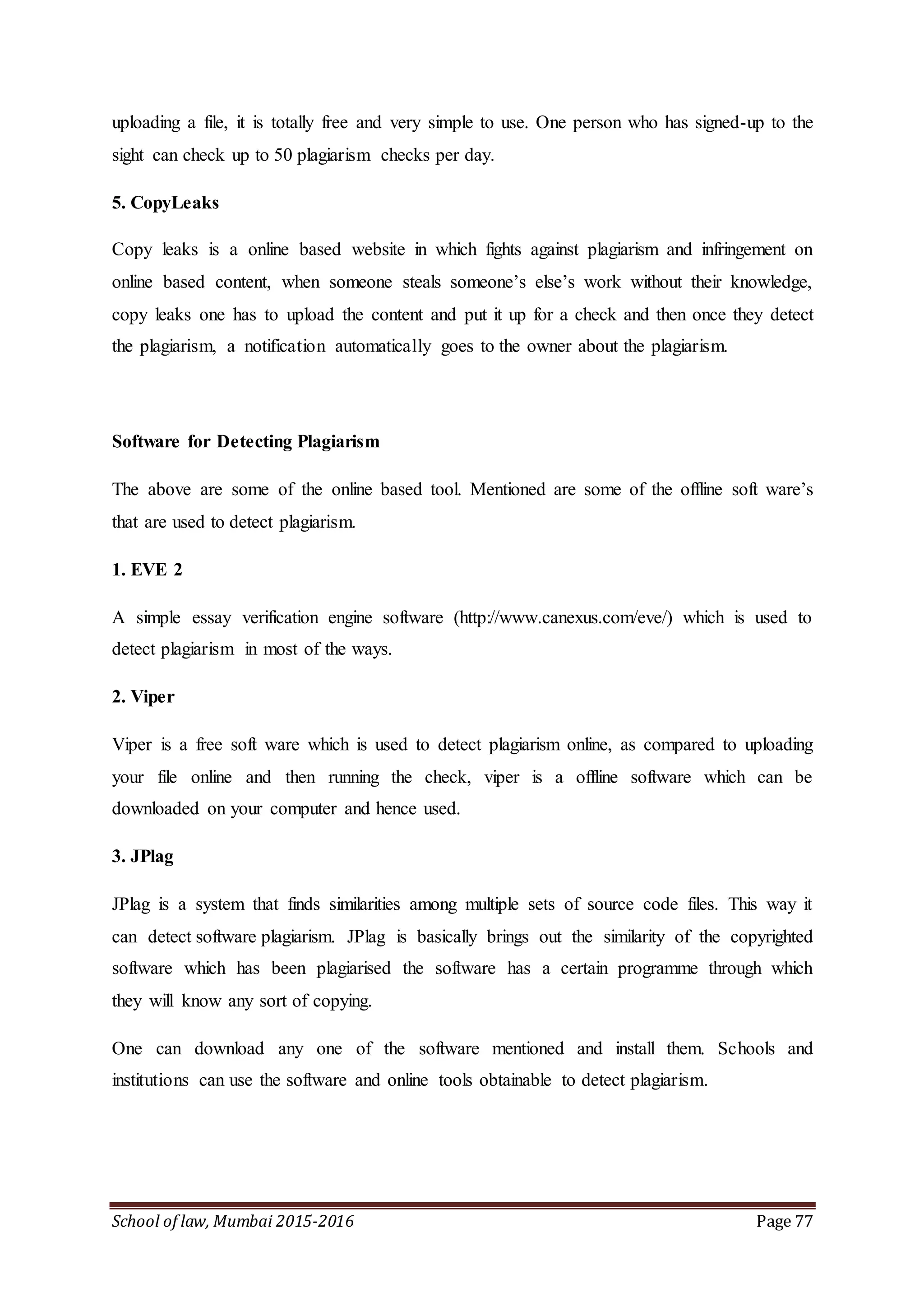 School of law, Mumbai 2015-2016 Page 77
uploading a file, it is totally free and very simple to use. One person who has signed-up to the
sight can check up to 50 plagiarism checks per day.
5. CopyLeaks
Copy leaks is a online based website in which fights against plagiarism and infringement on
online based content, when someone steals someone’s else’s work without their knowledge,
copy leaks one has to upload the content and put it up for a check and then once they detect
the plagiarism, a notification automatically goes to the owner about the plagiarism.
Software for Detecting Plagiarism
The above are some of the online based tool. Mentioned are some of the offline soft ware’s
that are used to detect plagiarism.
1. EVE 2
A simple essay verification engine software (http://www.canexus.com/eve/) which is used to
detect plagiarism in most of the ways.
2. Viper
Viper is a free soft ware which is used to detect plagiarism online, as compared to uploading
your file online and then running the check, viper is a offline software which can be
downloaded on your computer and hence used.
3. JPlag
JPlag is a system that finds similarities among multiple sets of source code files. This way it
can detect software plagiarism. JPlag is basically brings out the similarity of the copyrighted
software which has been plagiarised the software has a certain programme through which
they will know any sort of copying.
One can download any one of the software mentioned and install them. Schools and
institutions can use the software and online tools obtainable to detect plagiarism.
 