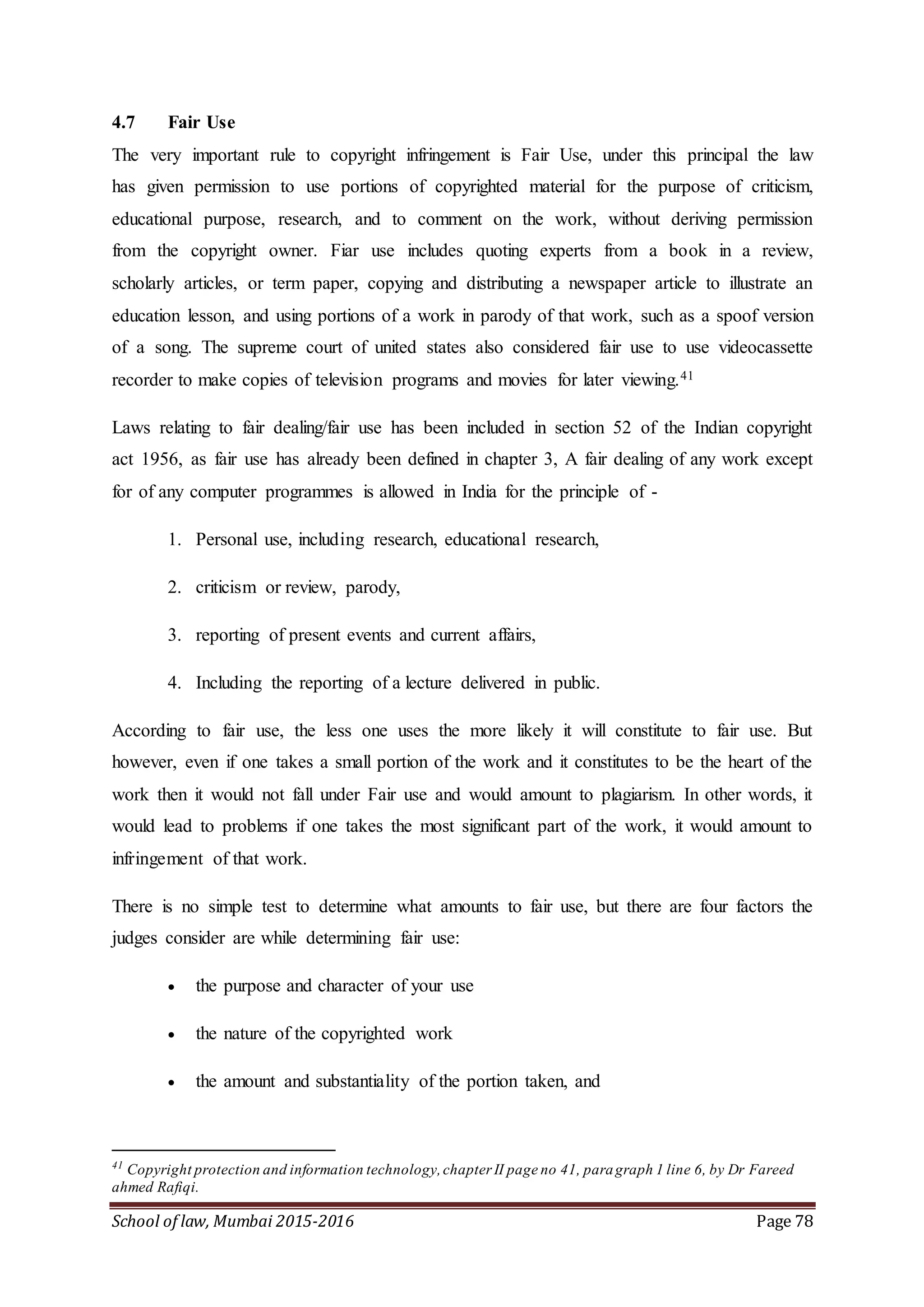 School of law, Mumbai 2015-2016 Page 78
4.7 Fair Use
The very important rule to copyright infringement is Fair Use, under this principal the law
has given permission to use portions of copyrighted material for the purpose of criticism,
educational purpose, research, and to comment on the work, without deriving permission
from the copyright owner. Fiar use includes quoting experts from a book in a review,
scholarly articles, or term paper, copying and distributing a newspaper article to illustrate an
education lesson, and using portions of a work in parody of that work, such as a spoof version
of a song. The supreme court of united states also considered fair use to use videocassette
recorder to make copies of television programs and movies for later viewing.41
Laws relating to fair dealing/fair use has been included in section 52 of the Indian copyright
act 1956, as fair use has already been defined in chapter 3, A fair dealing of any work except
for of any computer programmes is allowed in India for the principle of -
1. Personal use, including research, educational research,
2. criticism or review, parody,
3. reporting of present events and current affairs,
4. Including the reporting of a lecture delivered in public.
According to fair use, the less one uses the more likely it will constitute to fair use. But
however, even if one takes a small portion of the work and it constitutes to be the heart of the
work then it would not fall under Fair use and would amount to plagiarism. In other words, it
would lead to problems if one takes the most significant part of the work, it would amount to
infringement of that work.
There is no simple test to determine what amounts to fair use, but there are four factors the
judges consider are while determining fair use:
 the purpose and character of your use
 the nature of the copyrighted work
 the amount and substantiality of the portion taken, and
41
Copyright protection and information technology,chapter II page no 41, paragraph 1 line 6, by Dr Fareed
ahmed Rafiqi.
 