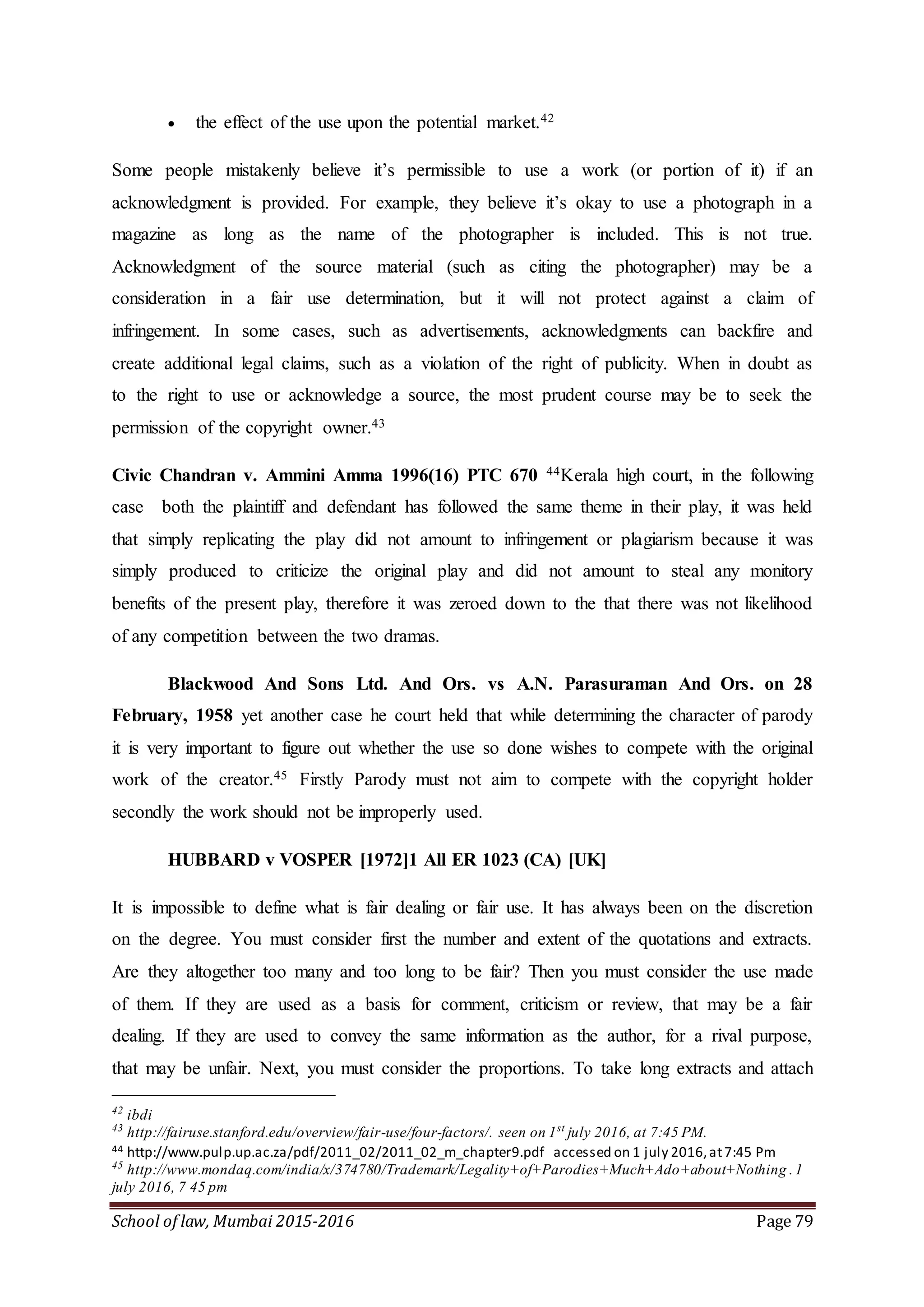 School of law, Mumbai 2015-2016 Page 79
 the effect of the use upon the potential market.42
Some people mistakenly believe it’s permissible to use a work (or portion of it) if an
acknowledgment is provided. For example, they believe it’s okay to use a photograph in a
magazine as long as the name of the photographer is included. This is not true.
Acknowledgment of the source material (such as citing the photographer) may be a
consideration in a fair use determination, but it will not protect against a claim of
infringement. In some cases, such as advertisements, acknowledgments can backfire and
create additional legal claims, such as a violation of the right of publicity. When in doubt as
to the right to use or acknowledge a source, the most prudent course may be to seek the
permission of the copyright owner.43
Civic Chandran v. Ammini Amma 1996(16) PTC 670 44Kerala high court, in the following
case both the plaintiff and defendant has followed the same theme in their play, it was held
that simply replicating the play did not amount to infringement or plagiarism because it was
simply produced to criticize the original play and did not amount to steal any monitory
benefits of the present play, therefore it was zeroed down to the that there was not likelihood
of any competition between the two dramas.
Blackwood And Sons Ltd. And Ors. vs A.N. Parasuraman And Ors. on 28
February, 1958 yet another case he court held that while determining the character of parody
it is very important to figure out whether the use so done wishes to compete with the original
work of the creator.45 Firstly Parody must not aim to compete with the copyright holder
secondly the work should not be improperly used.
HUBBARD v VOSPER [1972]1 All ER 1023 (CA) [UK]
It is impossible to define what is fair dealing or fair use. It has always been on the discretion
on the degree. You must consider first the number and extent of the quotations and extracts.
Are they altogether too many and too long to be fair? Then you must consider the use made
of them. If they are used as a basis for comment, criticism or review, that may be a fair
dealing. If they are used to convey the same information as the author, for a rival purpose,
that may be unfair. Next, you must consider the proportions. To take long extracts and attach
42
ibdi
43
http://fairuse.stanford.edu/overview/fair-use/four-factors/. seen on 1st
july 2016, at 7:45 PM.
44 http://www.pulp.up.ac.za/pdf/2011_02/2011_02_m_chapter9.pdf accessed on 1 july 2016,at7:45 Pm
45
http://www.mondaq.com/india/x/374780/Trademark/Legality+of+Parodies+Much+Ado+about+Nothing .1
july 2016, 7 45 pm
 