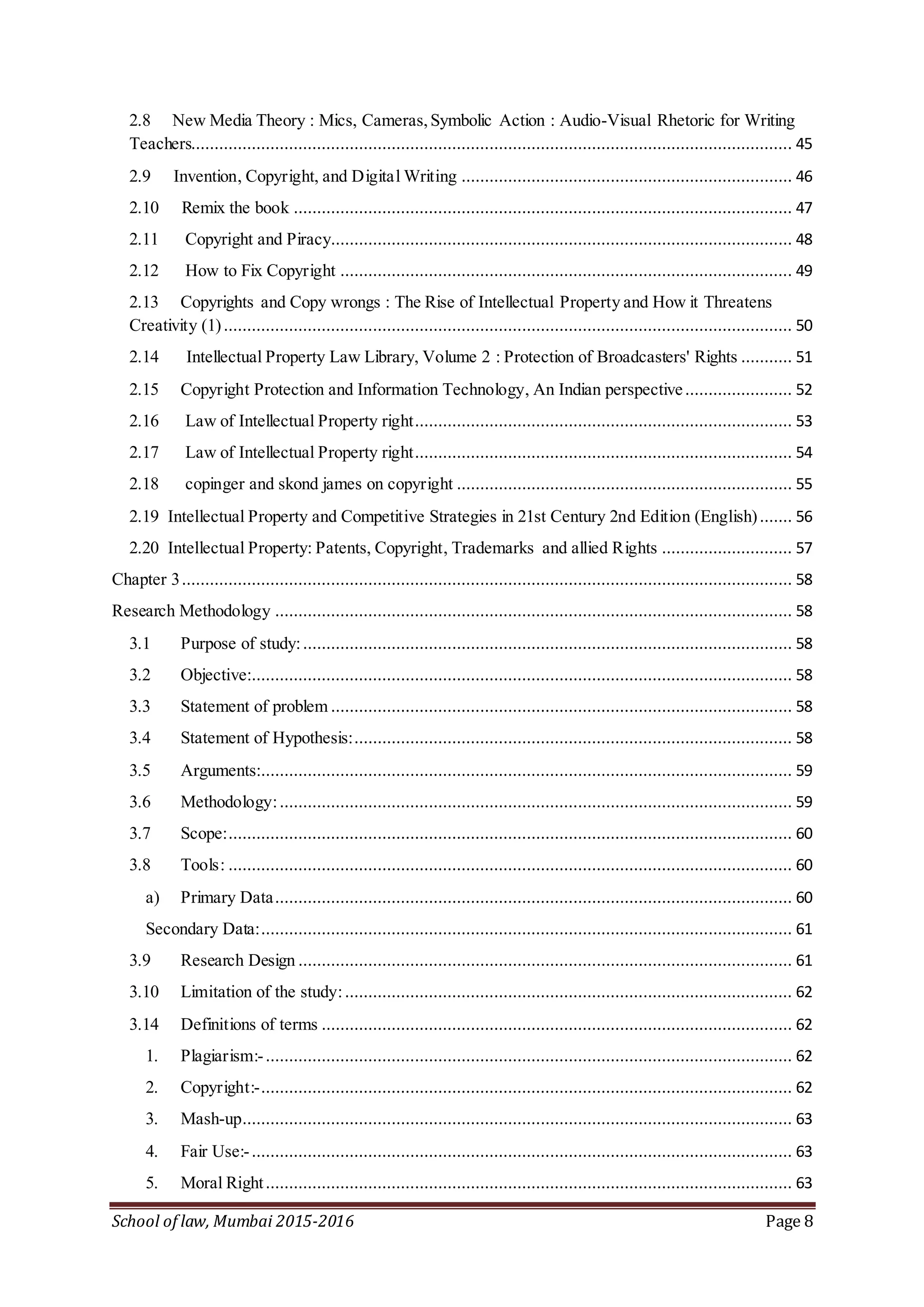 School of law, Mumbai 2015-2016 Page 8
2.8 New Media Theory : Mics, Cameras,Symbolic Action : Audio-Visual Rhetoric for Writing
Teachers................................................................................................................................. 45
2.9 Invention, Copyright, and Digital Writing ....................................................................... 46
2.10 Remix the book ........................................................................................................... 47
2.11 Copyright and Piracy................................................................................................... 48
2.12 How to Fix Copyright ................................................................................................. 49
2.13 Copyrights and Copy wrongs : The Rise of Intellectual Property and How it Threatens
Creativity (1).......................................................................................................................... 50
2.14 Intellectual Property Law Library, Volume 2 : Protection of Broadcasters' Rights ........... 51
2.15 Copyright Protection and Information Technology, An Indian perspective....................... 52
2.16 Law of Intellectual Property right................................................................................. 53
2.17 Law of Intellectual Property right................................................................................. 54
2.18 copinger and skond james on copyright ........................................................................ 55
2.19 Intellectual Property and Competitive Strategies in 21st Century 2nd Edition (English)....... 56
2.20 Intellectual Property: Patents, Copyright, Trademarks and allied Rights ............................ 57
Chapter 3................................................................................................................................... 58
Research Methodology ............................................................................................................... 58
3.1 Purpose of study:......................................................................................................... 58
3.2 Objective:.................................................................................................................... 58
3.3 Statement of problem ................................................................................................... 58
3.4 Statement of Hypothesis:.............................................................................................. 58
3.5 Arguments:.................................................................................................................. 59
3.6 Methodology:.............................................................................................................. 59
3.7 Scope:......................................................................................................................... 60
3.8 Tools: ......................................................................................................................... 60
a) Primary Data............................................................................................................... 60
Secondary Data:.................................................................................................................. 61
3.9 Research Design .......................................................................................................... 61
3.10 Limitation of the study:................................................................................................ 62
3.14 Definitions of terms ..................................................................................................... 62
1. Plagiarism:-................................................................................................................. 62
2. Copyright:-.................................................................................................................. 62
3. Mash-up...................................................................................................................... 63
4. Fair Use:-.................................................................................................................... 63
5. Moral Right................................................................................................................. 63
 
