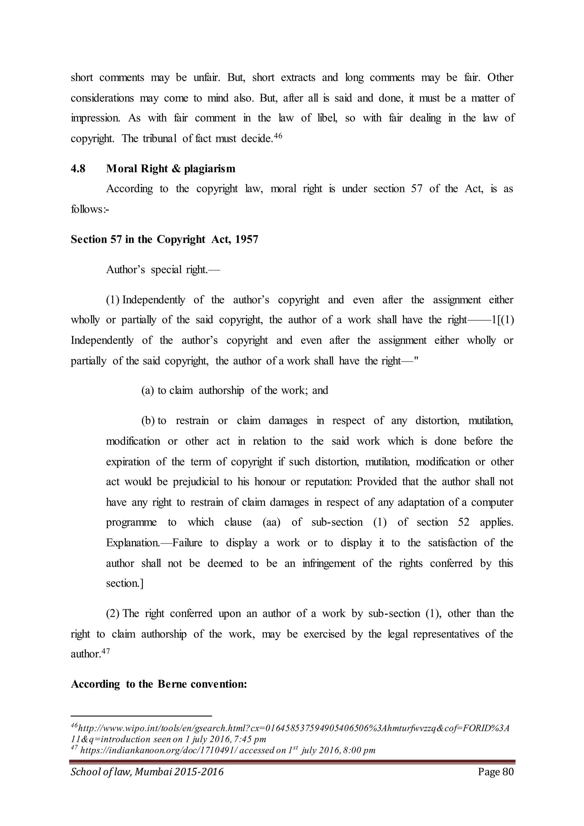 School of law, Mumbai 2015-2016 Page 80
short comments may be unfair. But, short extracts and long comments may be fair. Other
considerations may come to mind also. But, after all is said and done, it must be a matter of
impression. As with fair comment in the law of libel, so with fair dealing in the law of
copyright. The tribunal of fact must decide.46
4.8 Moral Right & plagiarism
According to the copyright law, moral right is under section 57 of the Act, is as
follows:-
Section 57 in the Copyright Act, 1957
Author’s special right.—
(1) Independently of the author’s copyright and even after the assignment either
wholly or partially of the said copyright, the author of a work shall have the right——1[(1)
Independently of the author’s copyright and even after the assignment either wholly or
partially of the said copyright, the author of a work shall have the right—"
(a) to claim authorship of the work; and
(b) to restrain or claim damages in respect of any distortion, mutilation,
modification or other act in relation to the said work which is done before the
expiration of the term of copyright if such distortion, mutilation, modification or other
act would be prejudicial to his honour or reputation: Provided that the author shall not
have any right to restrain of claim damages in respect of any adaptation of a computer
programme to which clause (aa) of sub-section (1) of section 52 applies.
Explanation.—Failure to display a work or to display it to the satisfaction of the
author shall not be deemed to be an infringement of the rights conferred by this
section.]
(2) The right conferred upon an author of a work by sub-section (1), other than the
right to claim authorship of the work, may be exercised by the legal representatives of the
author.47
According to the Berne convention:
46
http://www.wipo.int/tools/en/gsearch.html?cx=016458537594905406506%3Ahmturfwvzzq&cof=FORID%3A
11&q=introduction seen on 1 july 2016,7:45 pm
47
https://indiankanoon.org/doc/1710491/ accessed on 1st
july 2016,8:00 pm
 