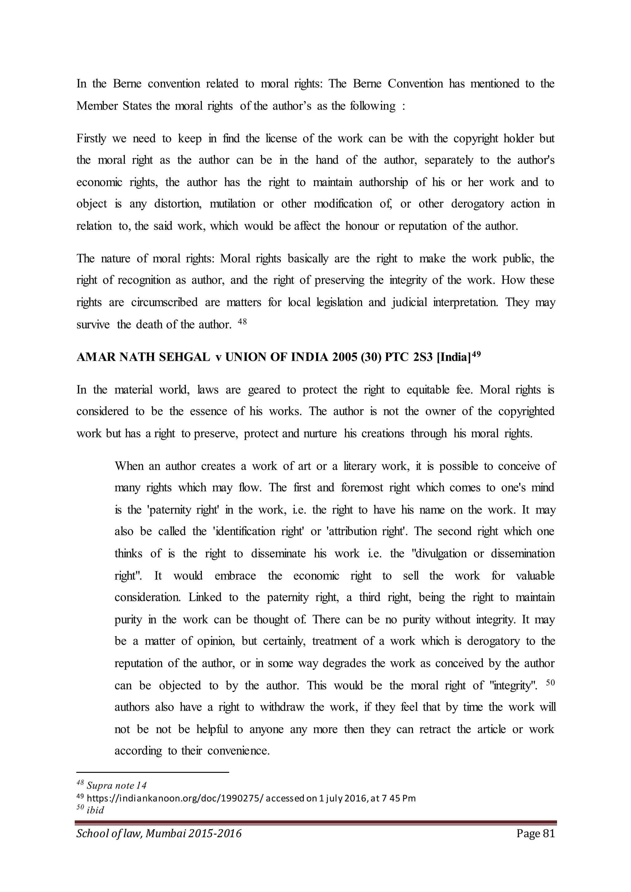 School of law, Mumbai 2015-2016 Page 81
In the Berne convention related to moral rights: The Berne Convention has mentioned to the
Member States the moral rights of the author’s as the following :
Firstly we need to keep in find the license of the work can be with the copyright holder but
the moral right as the author can be in the hand of the author, separately to the author's
economic rights, the author has the right to maintain authorship of his or her work and to
object is any distortion, mutilation or other modification of, or other derogatory action in
relation to, the said work, which would be affect the honour or reputation of the author.
The nature of moral rights: Moral rights basically are the right to make the work public, the
right of recognition as author, and the right of preserving the integrity of the work. How these
rights are circumscribed are matters for local legislation and judicial interpretation. They may
survive the death of the author. 48
AMAR NATH SEHGAL v UNION OF INDIA 2005 (30) PTC 2S3 [India]49
In the material world, laws are geared to protect the right to equitable fee. Moral rights is
considered to be the essence of his works. The author is not the owner of the copyrighted
work but has a right to preserve, protect and nurture his creations through his moral rights.
When an author creates a work of art or a literary work, it is possible to conceive of
many rights which may flow. The first and foremost right which comes to one's mind
is the 'paternity right' in the work, i.e. the right to have his name on the work. It may
also be called the 'identification right' or 'attribution right'. The second right which one
thinks of is the right to disseminate his work i.e. the "divulgation or dissemination
right". It would embrace the economic right to sell the work for valuable
consideration. Linked to the paternity right, a third right, being the right to maintain
purity in the work can be thought of. There can be no purity without integrity. It may
be a matter of opinion, but certainly, treatment of a work which is derogatory to the
reputation of the author, or in some way degrades the work as conceived by the author
can be objected to by the author. This would be the moral right of "integrity". 50
authors also have a right to withdraw the work, if they feel that by time the work will
not be not be helpful to anyone any more then they can retract the article or work
according to their convenience.
48
Supra note 14
49 https://indiankanoon.org/doc/1990275/ accessed on 1 july 2016,at 7 45 Pm
50
ibid
 