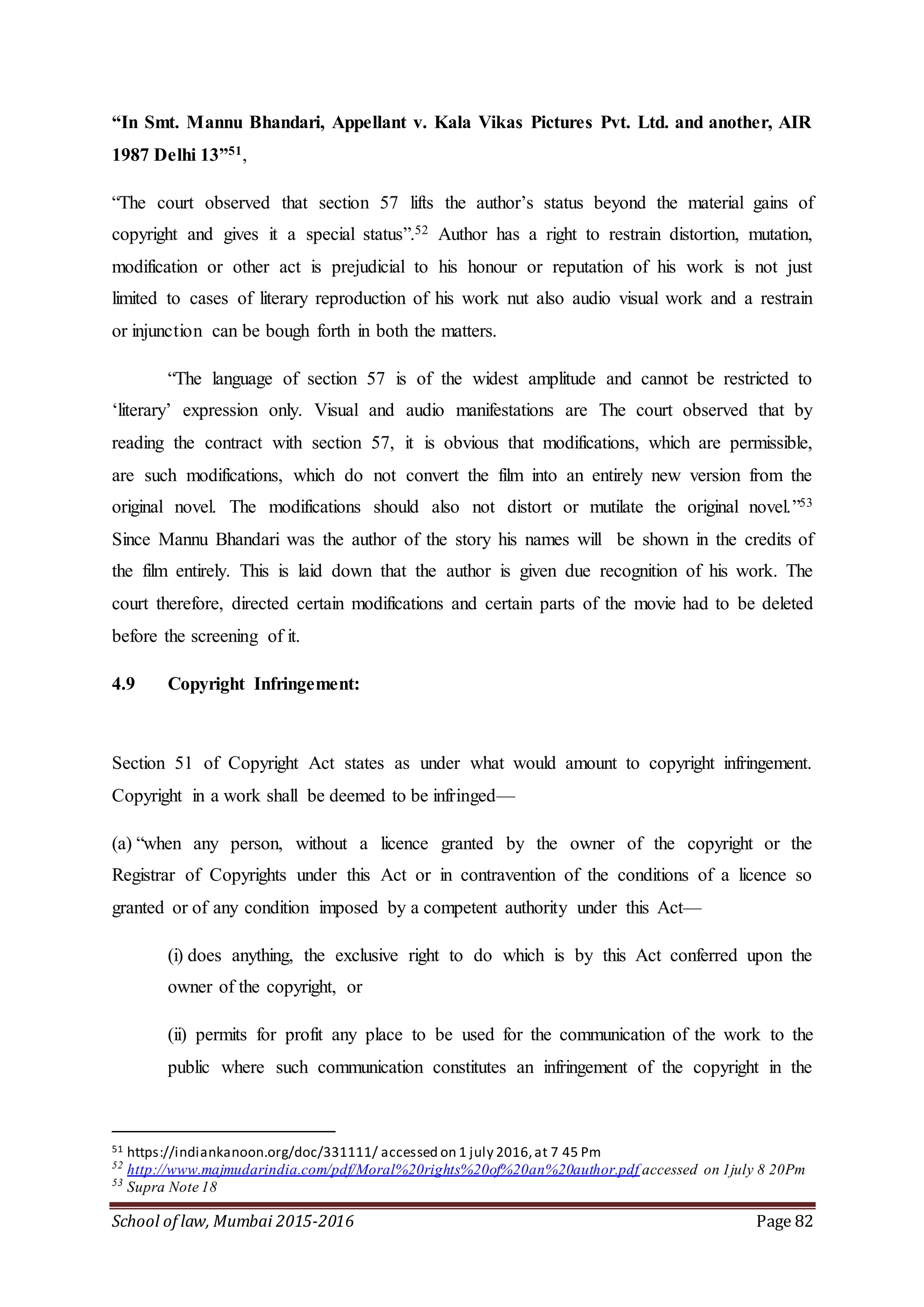 School of law, Mumbai 2015-2016 Page 82
“In Smt. Mannu Bhandari, Appellant v. Kala Vikas Pictures Pvt. Ltd. and another, AIR
1987 Delhi 13”51,
“The court observed that section 57 lifts the author’s status beyond the material gains of
copyright and gives it a special status”.52 Author has a right to restrain distortion, mutation,
modification or other act is prejudicial to his honour or reputation of his work is not just
limited to cases of literary reproduction of his work nut also audio visual work and a restrain
or injunction can be bough forth in both the matters.
“The language of section 57 is of the widest amplitude and cannot be restricted to
‘literary’ expression only. Visual and audio manifestations are The court observed that by
reading the contract with section 57, it is obvious that modifications, which are permissible,
are such modifications, which do not convert the film into an entirely new version from the
original novel. The modifications should also not distort or mutilate the original novel.”53
Since Mannu Bhandari was the author of the story his names will be shown in the credits of
the film entirely. This is laid down that the author is given due recognition of his work. The
court therefore, directed certain modifications and certain parts of the movie had to be deleted
before the screening of it.
4.9 Copyright Infringement:
Section 51 of Copyright Act states as under what would amount to copyright infringement.
Copyright in a work shall be deemed to be infringed—
(a) “when any person, without a licence granted by the owner of the copyright or the
Registrar of Copyrights under this Act or in contravention of the conditions of a licence so
granted or of any condition imposed by a competent authority under this Act—
(i) does anything, the exclusive right to do which is by this Act conferred upon the
owner of the copyright, or
(ii) permits for profit any place to be used for the communication of the work to the
public where such communication constitutes an infringement of the copyright in the
51 https://indiankanoon.org/doc/331111/ accessed on 1 july 2016,at 7 45 Pm
52
http://www.majmudarindia.com/pdf/Moral%20rights%20of%20an%20author.pdf accessed on 1july 8 20Pm
53
Supra Note 18
 