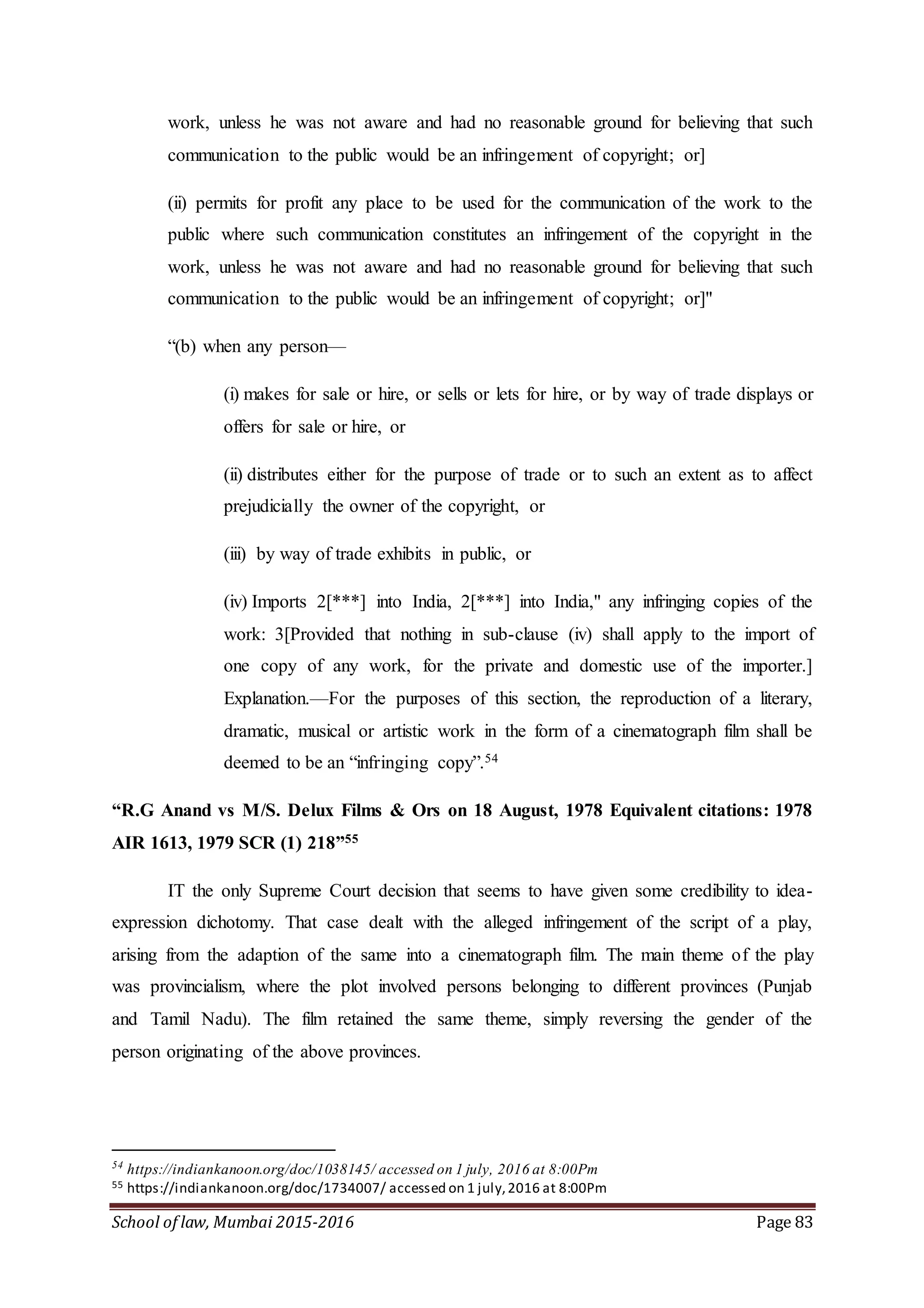 School of law, Mumbai 2015-2016 Page 83
work, unless he was not aware and had no reasonable ground for believing that such
communication to the public would be an infringement of copyright; or]
(ii) permits for profit any place to be used for the communication of the work to the
public where such communication constitutes an infringement of the copyright in the
work, unless he was not aware and had no reasonable ground for believing that such
communication to the public would be an infringement of copyright; or]"
“(b) when any person—
(i) makes for sale or hire, or sells or lets for hire, or by way of trade displays or
offers for sale or hire, or
(ii) distributes either for the purpose of trade or to such an extent as to affect
prejudicially the owner of the copyright, or
(iii) by way of trade exhibits in public, or
(iv) Imports 2[***] into India, 2[***] into India," any infringing copies of the
work: 3[Provided that nothing in sub-clause (iv) shall apply to the import of
one copy of any work, for the private and domestic use of the importer.]
Explanation.—For the purposes of this section, the reproduction of a literary,
dramatic, musical or artistic work in the form of a cinematograph film shall be
deemed to be an “infringing copy”.54
“R.G Anand vs M/S. Delux Films & Ors on 18 August, 1978 Equivalent citations: 1978
AIR 1613, 1979 SCR (1) 218”55
IT the only Supreme Court decision that seems to have given some credibility to idea-
expression dichotomy. That case dealt with the alleged infringement of the script of a play,
arising from the adaption of the same into a cinematograph film. The main theme of the play
was provincialism, where the plot involved persons belonging to different provinces (Punjab
and Tamil Nadu). The film retained the same theme, simply reversing the gender of the
person originating of the above provinces.
54
https://indiankanoon.org/doc/1038145/ accessed on 1 july, 2016 at 8:00Pm
55 https://indiankanoon.org/doc/1734007/ accessed on 1 july,2016 at 8:00Pm
 