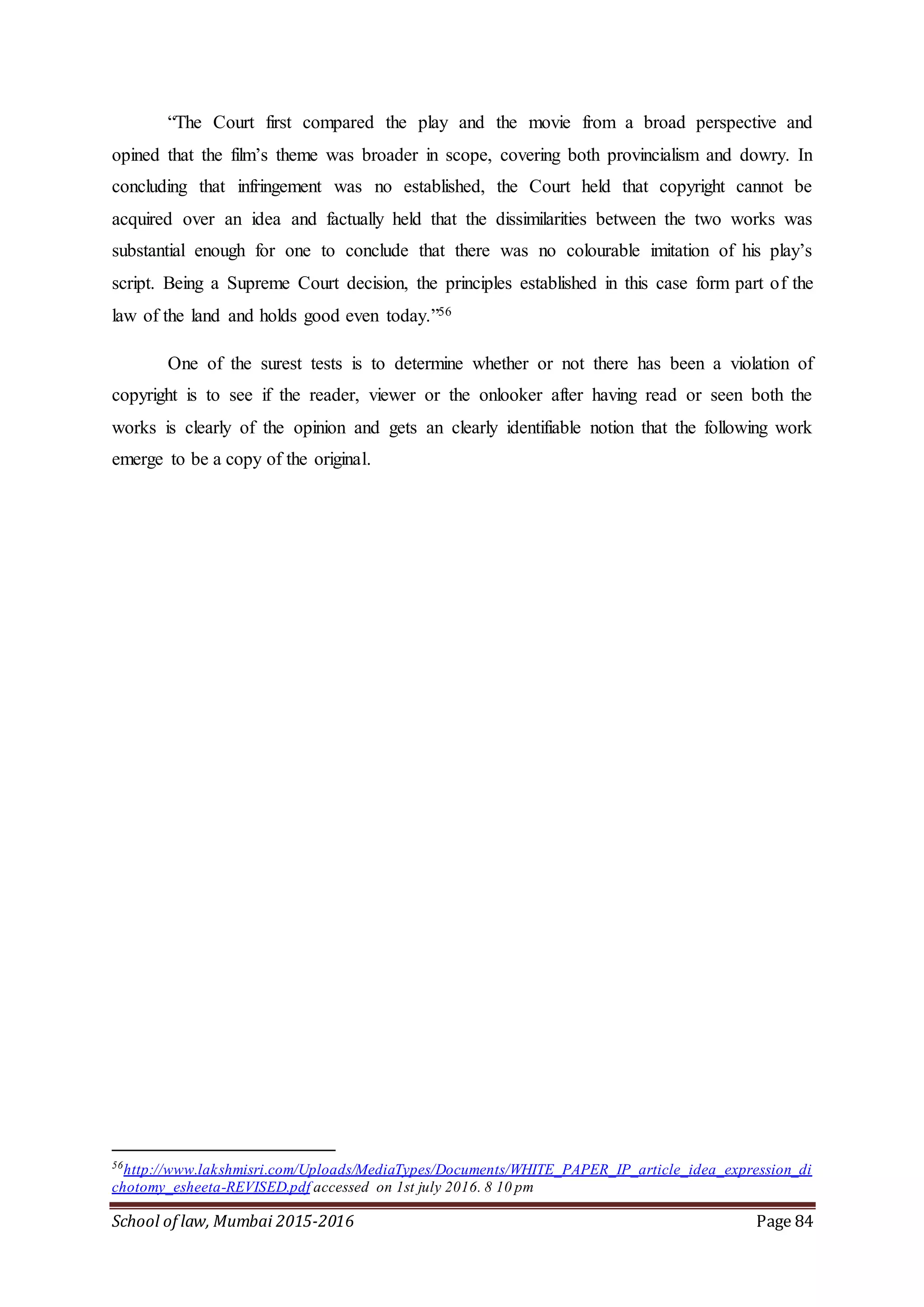 School of law, Mumbai 2015-2016 Page 84
“The Court first compared the play and the movie from a broad perspective and
opined that the film’s theme was broader in scope, covering both provincialism and dowry. In
concluding that infringement was no established, the Court held that copyright cannot be
acquired over an idea and factually held that the dissimilarities between the two works was
substantial enough for one to conclude that there was no colourable imitation of his play’s
script. Being a Supreme Court decision, the principles established in this case form part of the
law of the land and holds good even today.”56
One of the surest tests is to determine whether or not there has been a violation of
copyright is to see if the reader, viewer or the onlooker after having read or seen both the
works is clearly of the opinion and gets an clearly identifiable notion that the following work
emerge to be a copy of the original.
56
http://www.lakshmisri.com/Uploads/MediaTypes/Documents/WHITE_PAPER_IP_article_idea_expression_di
chotomy_esheeta-REVISED.pdf accessed on 1st july 2016. 8 10 pm
 