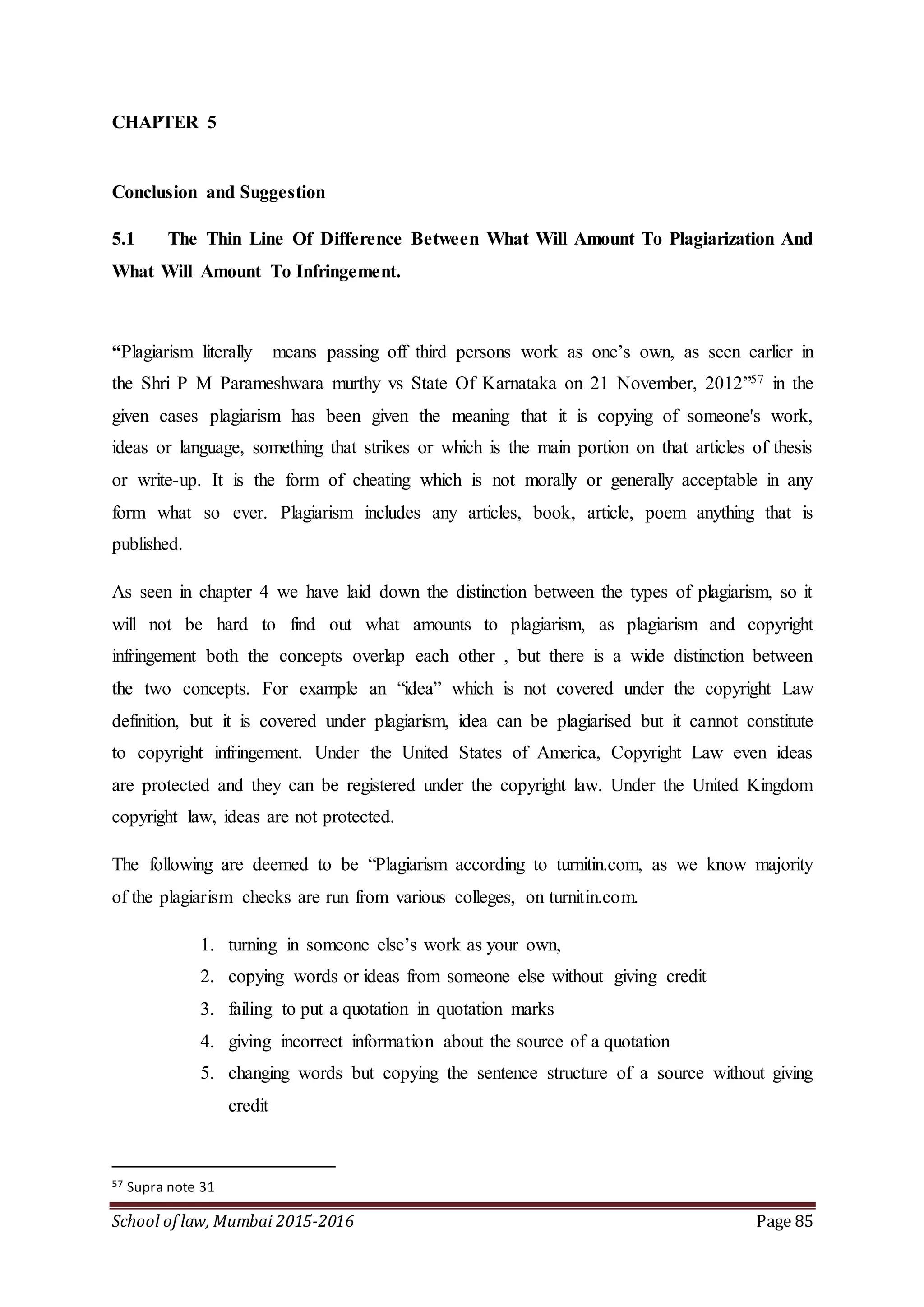 School of law, Mumbai 2015-2016 Page 85
CHAPTER 5
Conclusion and Suggestion
5.1 The Thin Line Of Difference Between What Will Amount To Plagiarization And
What Will Amount To Infringement.
“Plagiarism literally means passing off third persons work as one’s own, as seen earlier in
the Shri P M Parameshwara murthy vs State Of Karnataka on 21 November, 2012”57 in the
given cases plagiarism has been given the meaning that it is copying of someone's work,
ideas or language, something that strikes or which is the main portion on that articles of thesis
or write-up. It is the form of cheating which is not morally or generally acceptable in any
form what so ever. Plagiarism includes any articles, book, article, poem anything that is
published.
As seen in chapter 4 we have laid down the distinction between the types of plagiarism, so it
will not be hard to find out what amounts to plagiarism, as plagiarism and copyright
infringement both the concepts overlap each other , but there is a wide distinction between
the two concepts. For example an “idea” which is not covered under the copyright Law
definition, but it is covered under plagiarism, idea can be plagiarised but it cannot constitute
to copyright infringement. Under the United States of America, Copyright Law even ideas
are protected and they can be registered under the copyright law. Under the United Kingdom
copyright law, ideas are not protected.
The following are deemed to be “Plagiarism according to turnitin.com, as we know majority
of the plagiarism checks are run from various colleges, on turnitin.com.
1. turning in someone else’s work as your own,
2. copying words or ideas from someone else without giving credit
3. failing to put a quotation in quotation marks
4. giving incorrect information about the source of a quotation
5. changing words but copying the sentence structure of a source without giving
credit
57 Supra note 31
 