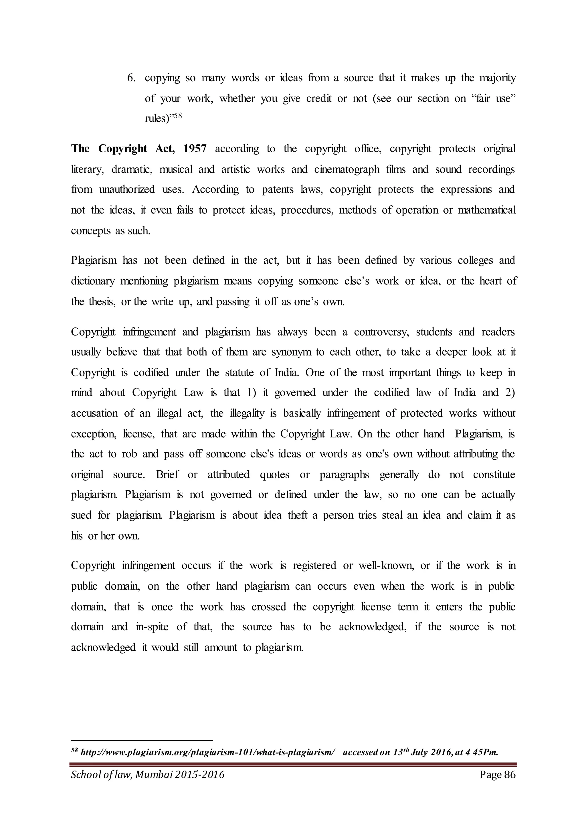 School of law, Mumbai 2015-2016 Page 86
6. copying so many words or ideas from a source that it makes up the majority
of your work, whether you give credit or not (see our section on “fair use”
rules)”58
The Copyright Act, 1957 according to the copyright office, copyright protects original
literary, dramatic, musical and artistic works and cinematograph films and sound recordings
from unauthorized uses. According to patents laws, copyright protects the expressions and
not the ideas, it even fails to protect ideas, procedures, methods of operation or mathematical
concepts as such.
Plagiarism has not been defined in the act, but it has been defined by various colleges and
dictionary mentioning plagiarism means copying someone else’s work or idea, or the heart of
the thesis, or the write up, and passing it off as one’s own.
Copyright infringement and plagiarism has always been a controversy, students and readers
usually believe that that both of them are synonym to each other, to take a deeper look at it
Copyright is codified under the statute of India. One of the most important things to keep in
mind about Copyright Law is that 1) it governed under the codified law of India and 2)
accusation of an illegal act, the illegality is basically infringement of protected works without
exception, license, that are made within the Copyright Law. On the other hand Plagiarism, is
the act to rob and pass off someone else's ideas or words as one's own without attributing the
original source. Brief or attributed quotes or paragraphs generally do not constitute
plagiarism. Plagiarism is not governed or defined under the law, so no one can be actually
sued for plagiarism. Plagiarism is about idea theft a person tries steal an idea and claim it as
his or her own.
Copyright infringement occurs if the work is registered or well-known, or if the work is in
public domain, on the other hand plagiarism can occurs even when the work is in public
domain, that is once the work has crossed the copyright license term it enters the public
domain and in-spite of that, the source has to be acknowledged, if the source is not
acknowledged it would still amount to plagiarism.
58 http://www.plagiarism.org/plagiarism-101/what-is-plagiarism/ accessed on 13th July 2016,at 4 45Pm.
 
