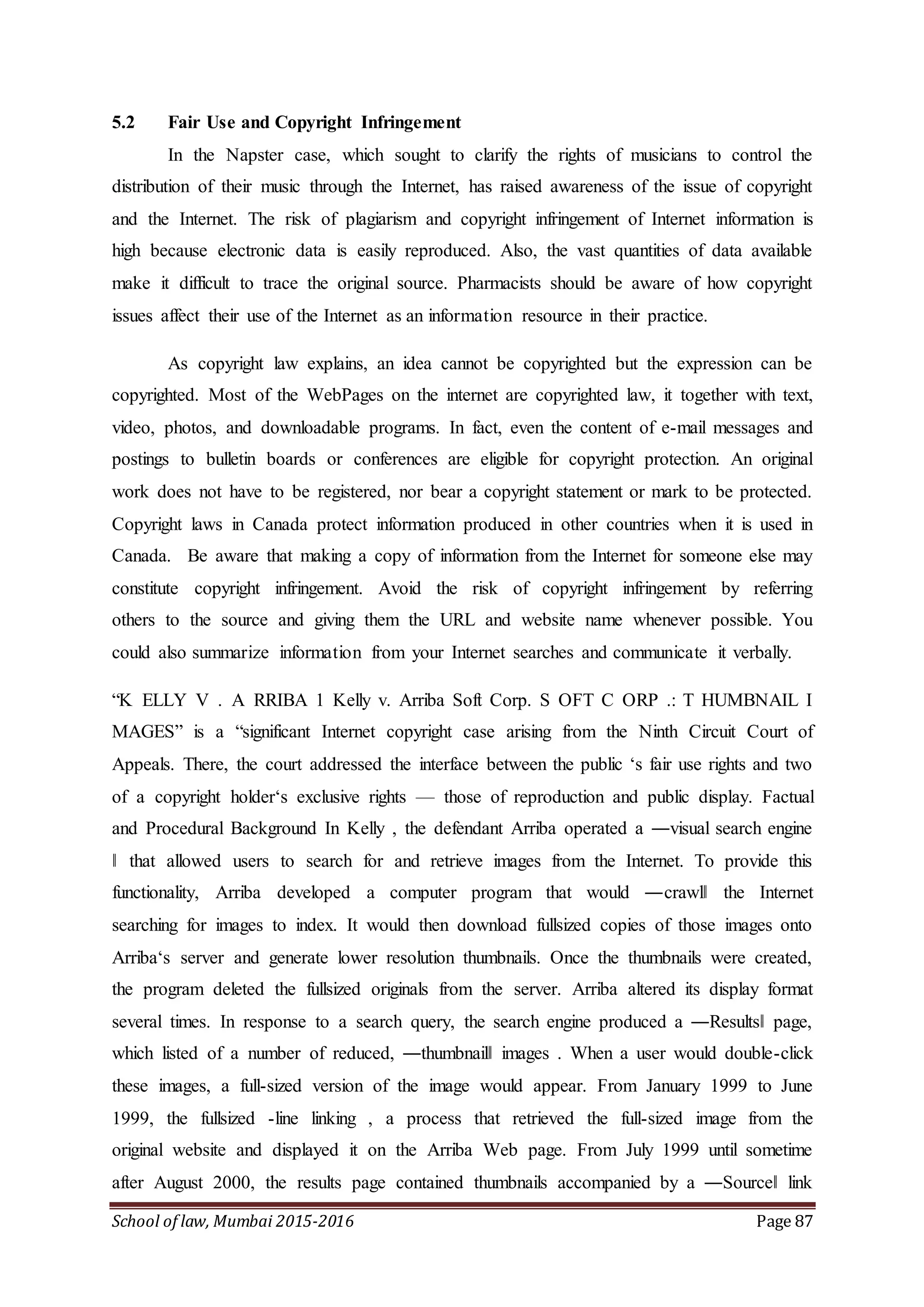 School of law, Mumbai 2015-2016 Page 87
5.2 Fair Use and Copyright Infringement
In the Napster case, which sought to clarify the rights of musicians to control the
distribution of their music through the Internet, has raised awareness of the issue of copyright
and the Internet. The risk of plagiarism and copyright infringement of Internet information is
high because electronic data is easily reproduced. Also, the vast quantities of data available
make it difficult to trace the original source. Pharmacists should be aware of how copyright
issues affect their use of the Internet as an information resource in their practice.
As copyright law explains, an idea cannot be copyrighted but the expression can be
copyrighted. Most of the WebPages on the internet are copyrighted law, it together with text,
video, photos, and downloadable programs. In fact, even the content of e-mail messages and
postings to bulletin boards or conferences are eligible for copyright protection. An original
work does not have to be registered, nor bear a copyright statement or mark to be protected.
Copyright laws in Canada protect information produced in other countries when it is used in
Canada. Be aware that making a copy of information from the Internet for someone else may
constitute copyright infringement. Avoid the risk of copyright infringement by referring
others to the source and giving them the URL and website name whenever possible. You
could also summarize information from your Internet searches and communicate it verbally.
“K ELLY V . A RRIBA 1 Kelly v. Arriba Soft Corp. S OFT C ORP .: T HUMBNAIL I
MAGES” is a “significant Internet copyright case arising from the Ninth Circuit Court of
Appeals. There, the court addressed the interface between the public ‘s fair use rights and two
of a copyright holder‘s exclusive rights — those of reproduction and public display. Factual
and Procedural Background In Kelly , the defendant Arriba operated a ―visual search engine
‖ that allowed users to search for and retrieve images from the Internet. To provide this
functionality, Arriba developed a computer program that would ―crawl‖ the Internet
searching for images to index. It would then download fullsized copies of those images onto
Arriba‘s server and generate lower resolution thumbnails. Once the thumbnails were created,
the program deleted the fullsized originals from the server. Arriba altered its display format
several times. In response to a search query, the search engine produced a ―Results‖ page,
which listed of a number of reduced, ―thumbnail‖ images . When a user would double-click
these images, a full-sized version of the image would appear. From January 1999 to June
1999, the fullsized -line linking , a process that retrieved the full-sized image from the
original website and displayed it on the Arriba Web page. From July 1999 until sometime
after August 2000, the results page contained thumbnails accompanied by a ―Source‖ link
 