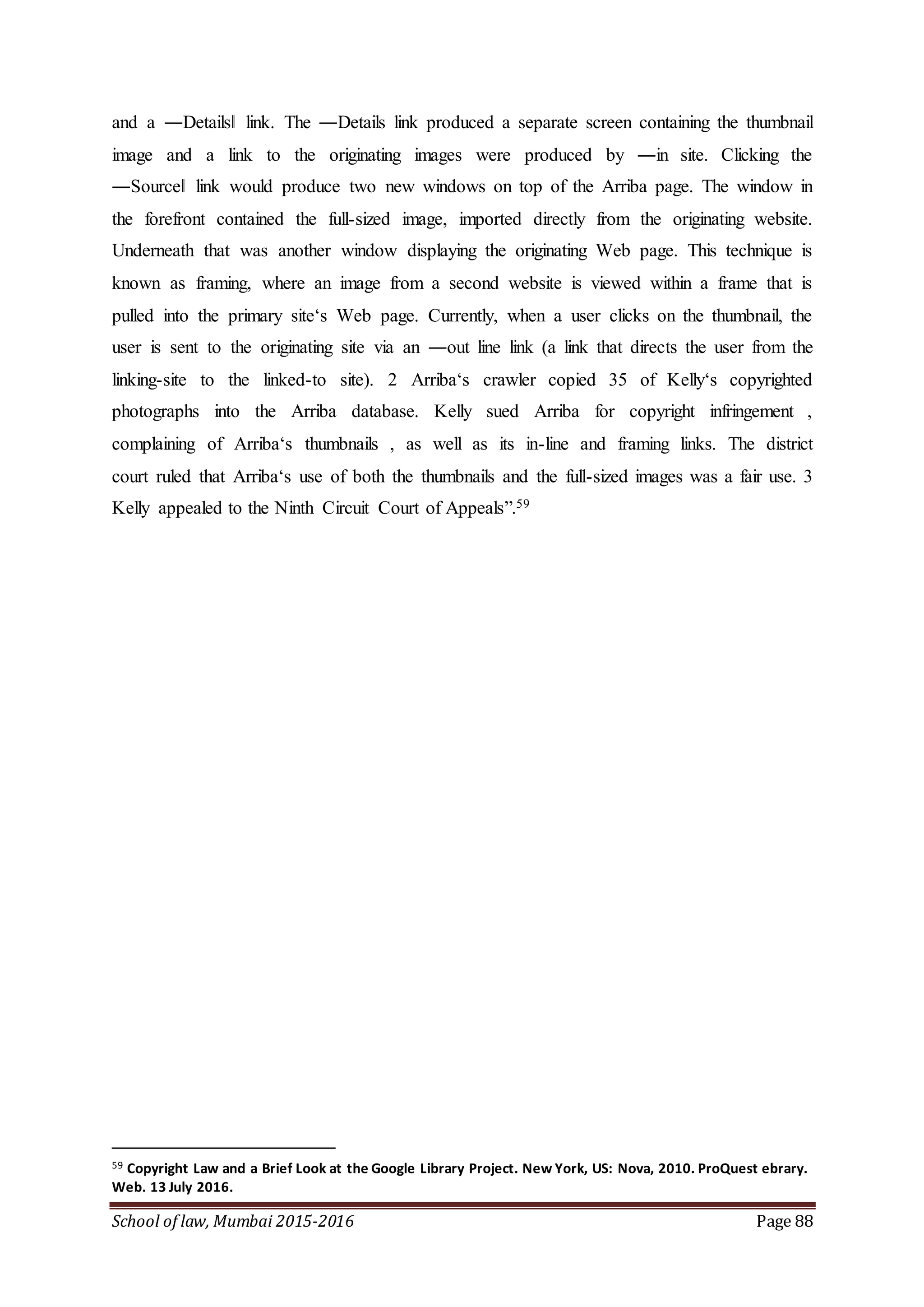 School of law, Mumbai 2015-2016 Page 88
and a ―Details‖ link. The ―Details link produced a separate screen containing the thumbnail
image and a link to the originating images were produced by ―in site. Clicking the
―Source‖ link would produce two new windows on top of the Arriba page. The window in
the forefront contained the full-sized image, imported directly from the originating website.
Underneath that was another window displaying the originating Web page. This technique is
known as framing, where an image from a second website is viewed within a frame that is
pulled into the primary site‘s Web page. Currently, when a user clicks on the thumbnail, the
user is sent to the originating site via an ―out line link (a link that directs the user from the
linking-site to the linked-to site). 2 Arriba‘s crawler copied 35 of Kelly‘s copyrighted
photographs into the Arriba database. Kelly sued Arriba for copyright infringement ,
complaining of Arriba‘s thumbnails , as well as its in-line and framing links. The district
court ruled that Arriba‘s use of both the thumbnails and the full-sized images was a fair use. 3
Kelly appealed to the Ninth Circuit Court of Appeals”.59
59 Copyright Law and a Brief Look at the Google Library Project. New York, US: Nova, 2010. ProQuest ebrary.
Web. 13 July 2016.
 