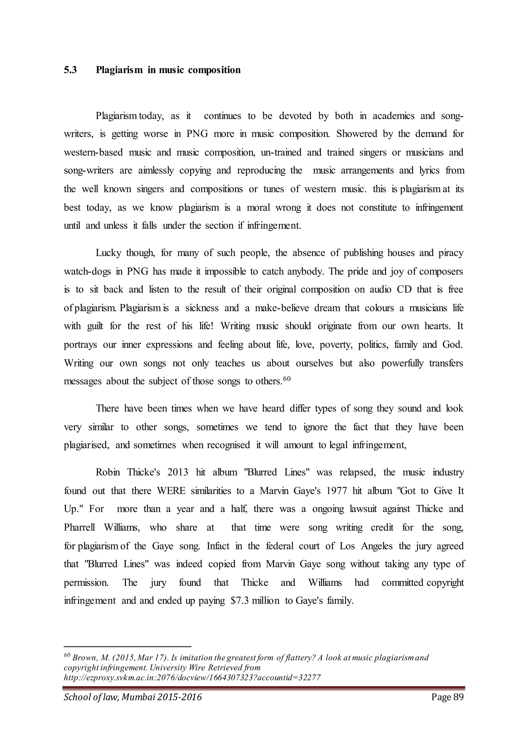 School of law, Mumbai 2015-2016 Page 89
5.3 Plagiarism in music composition
Plagiarism today, as it continues to be devoted by both in academics and song-
writers, is getting worse in PNG more in music composition. Showered by the demand for
western-based music and music composition, un-trained and trained singers or musicians and
song-writers are aimlessly copying and reproducing the music arrangements and lyrics from
the well known singers and compositions or tunes of western music. this is plagiarism at its
best today, as we know plagiarism is a moral wrong it does not constitute to infringement
until and unless it falls under the section if infringement.
Lucky though, for many of such people, the absence of publishing houses and piracy
watch-dogs in PNG has made it impossible to catch anybody. The pride and joy of composers
is to sit back and listen to the result of their original composition on audio CD that is free
of plagiarism. Plagiarism is a sickness and a make-believe dream that colours a musicians life
with guilt for the rest of his life! Writing music should originate from our own hearts. It
portrays our inner expressions and feeling about life, love, poverty, politics, family and God.
Writing our own songs not only teaches us about ourselves but also powerfully transfers
messages about the subject of those songs to others.60
There have been times when we have heard differ types of song they sound and look
very similar to other songs, sometimes we tend to ignore the fact that they have been
plagiarised, and sometimes when recognised it will amount to legal infringement,
Robin Thicke's 2013 hit album "Blurred Lines" was relapsed, the music industry
found out that there WERE similarities to a Marvin Gaye's 1977 hit album "Got to Give It
Up." For more than a year and a half, there was a ongoing lawsuit against Thicke and
Pharrell Williams, who share at that time were song writing credit for the song,
for plagiarism of the Gaye song. Infact in the federal court of Los Angeles the jury agreed
that "Blurred Lines" was indeed copied from Marvin Gaye song without taking any type of
permission. The jury found that Thicke and Williams had committed copyright
infringement and and ended up paying $7.3 million to Gaye's family.
60
Brown, M. (2015,Mar 17). Is imitation the greatest form of flattery? A look at music plagiarismand
copyright infringement. University Wire Retrieved from
http://ezproxy.svkm.ac.in:2076/docview/1664307323?accountid=32277
 