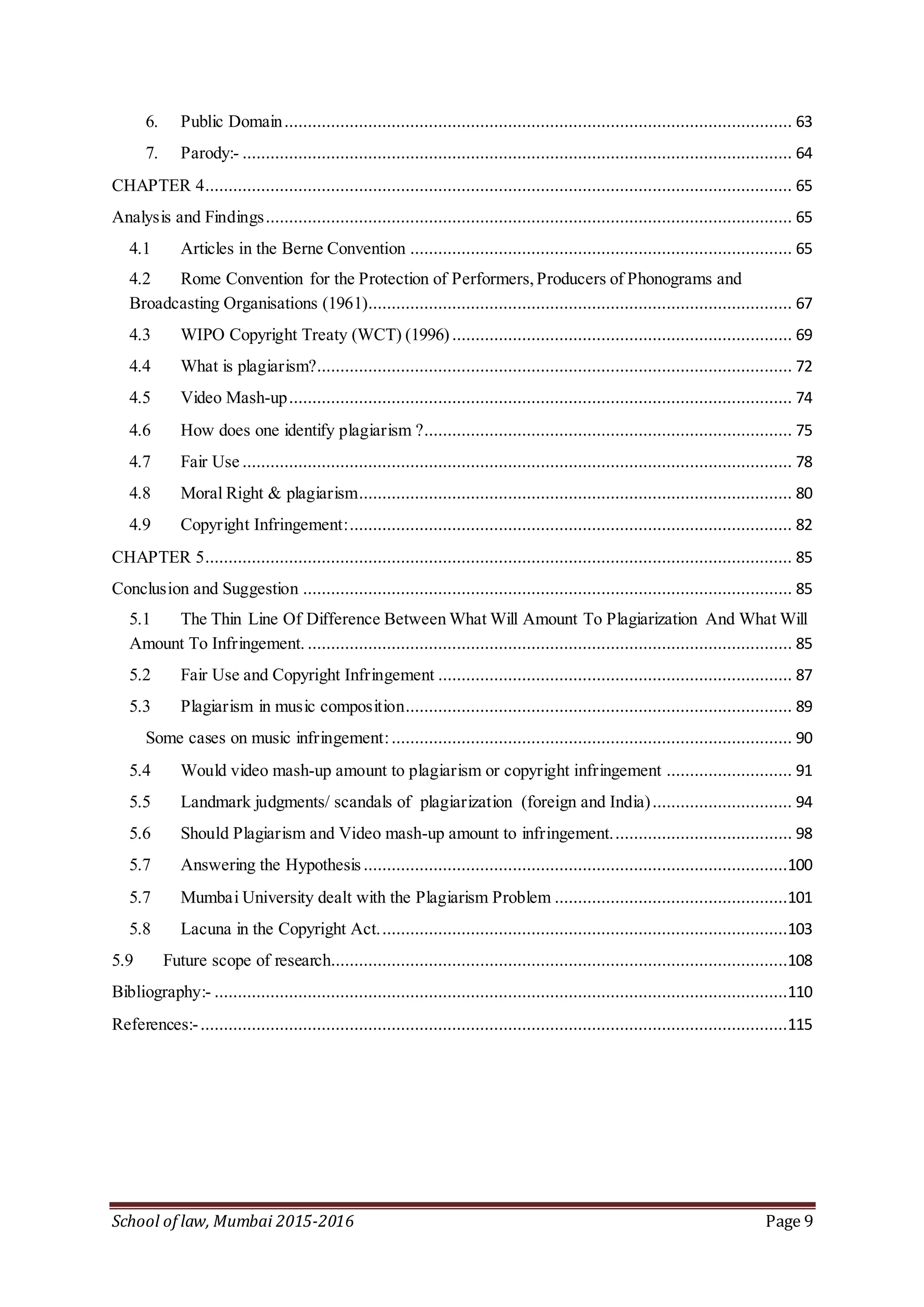 School of law, Mumbai 2015-2016 Page 9
6. Public Domain............................................................................................................. 63
7. Parody:- ...................................................................................................................... 64
CHAPTER 4.............................................................................................................................. 65
Analysis and Findings................................................................................................................. 65
4.1 Articles in the Berne Convention .................................................................................. 65
4.2 Rome Convention for the Protection of Performers,Producers of Phonograms and
Broadcasting Organisations (1961)........................................................................................... 67
4.3 WIPO Copyright Treaty (WCT) (1996) ......................................................................... 69
4.4 What is plagiarism?...................................................................................................... 72
4.5 Video Mash-up............................................................................................................ 74
4.6 How does one identify plagiarism ?............................................................................... 75
4.7 Fair Use ...................................................................................................................... 78
4.8 Moral Right & plagiarism............................................................................................. 80
4.9 Copyright Infringement:............................................................................................... 82
CHAPTER 5.............................................................................................................................. 85
Conclusion and Suggestion ......................................................................................................... 85
5.1 The Thin Line Of Difference Between What Will Amount To Plagiarization And What Will
Amount To Infringement. ........................................................................................................ 85
5.2 Fair Use and Copyright Infringement ............................................................................ 87
5.3 Plagiarism in music composition................................................................................... 89
Some cases on music infringement:...................................................................................... 90
5.4 Would video mash-up amount to plagiarism or copyright infringement ........................... 91
5.5 Landmark judgments/ scandals of plagiarization (foreign and India).............................. 94
5.6 Should Plagiarism and Video mash-up amount to infringement....................................... 98
5.7 Answering the Hypothesis ...........................................................................................100
5.7 Mumbai University dealt with the Plagiarism Problem ..................................................101
5.8 Lacuna in the Copyright Act........................................................................................103
5.9 Future scope of research..................................................................................................108
Bibliography:- ...........................................................................................................................110
References:-..............................................................................................................................115
 