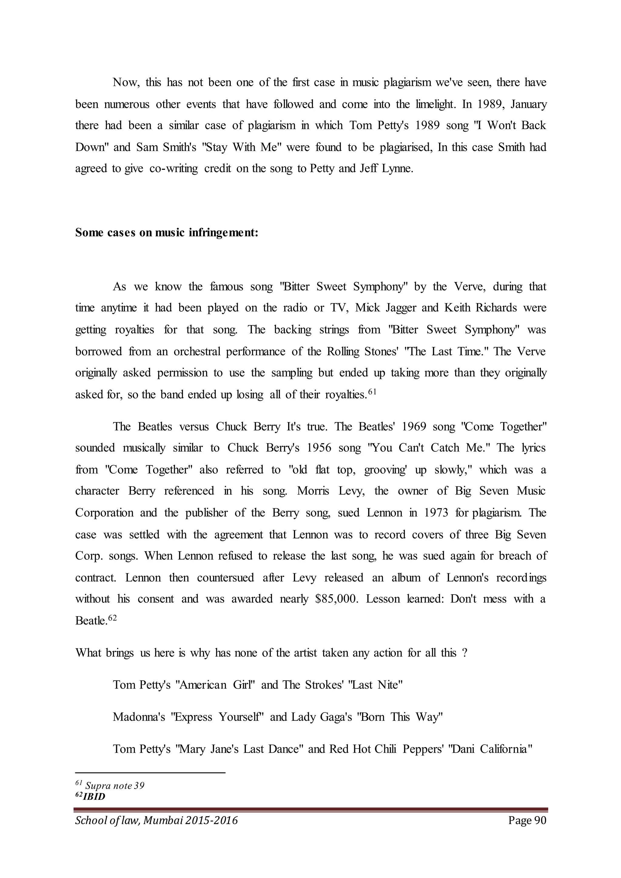 School of law, Mumbai 2015-2016 Page 90
Now, this has not been one of the first case in music plagiarism we've seen, there have
been numerous other events that have followed and come into the limelight. In 1989, January
there had been a similar case of plagiarism in which Tom Petty's 1989 song "I Won't Back
Down" and Sam Smith's "Stay With Me" were found to be plagiarised, In this case Smith had
agreed to give co-writing credit on the song to Petty and Jeff Lynne.
Some cases on music infringement:
As we know the famous song "Bitter Sweet Symphony" by the Verve, during that
time anytime it had been played on the radio or TV, Mick Jagger and Keith Richards were
getting royalties for that song. The backing strings from "Bitter Sweet Symphony" was
borrowed from an orchestral performance of the Rolling Stones' "The Last Time." The Verve
originally asked permission to use the sampling but ended up taking more than they originally
asked for, so the band ended up losing all of their royalties.61
The Beatles versus Chuck Berry It's true. The Beatles' 1969 song "Come Together"
sounded musically similar to Chuck Berry's 1956 song "You Can't Catch Me." The lyrics
from "Come Together" also referred to "old flat top, grooving' up slowly," which was a
character Berry referenced in his song. Morris Levy, the owner of Big Seven Music
Corporation and the publisher of the Berry song, sued Lennon in 1973 for plagiarism. The
case was settled with the agreement that Lennon was to record covers of three Big Seven
Corp. songs. When Lennon refused to release the last song, he was sued again for breach of
contract. Lennon then countersued after Levy released an album of Lennon's recordings
without his consent and was awarded nearly $85,000. Lesson learned: Don't mess with a
Beatle.62
What brings us here is why has none of the artist taken any action for all this ?
Tom Petty's "American Girl" and The Strokes' "Last Nite"
Madonna's "Express Yourself" and Lady Gaga's "Born This Way"
Tom Petty's "Mary Jane's Last Dance" and Red Hot Chili Peppers' "Dani California"
61
Supra note 39
62IBID
 