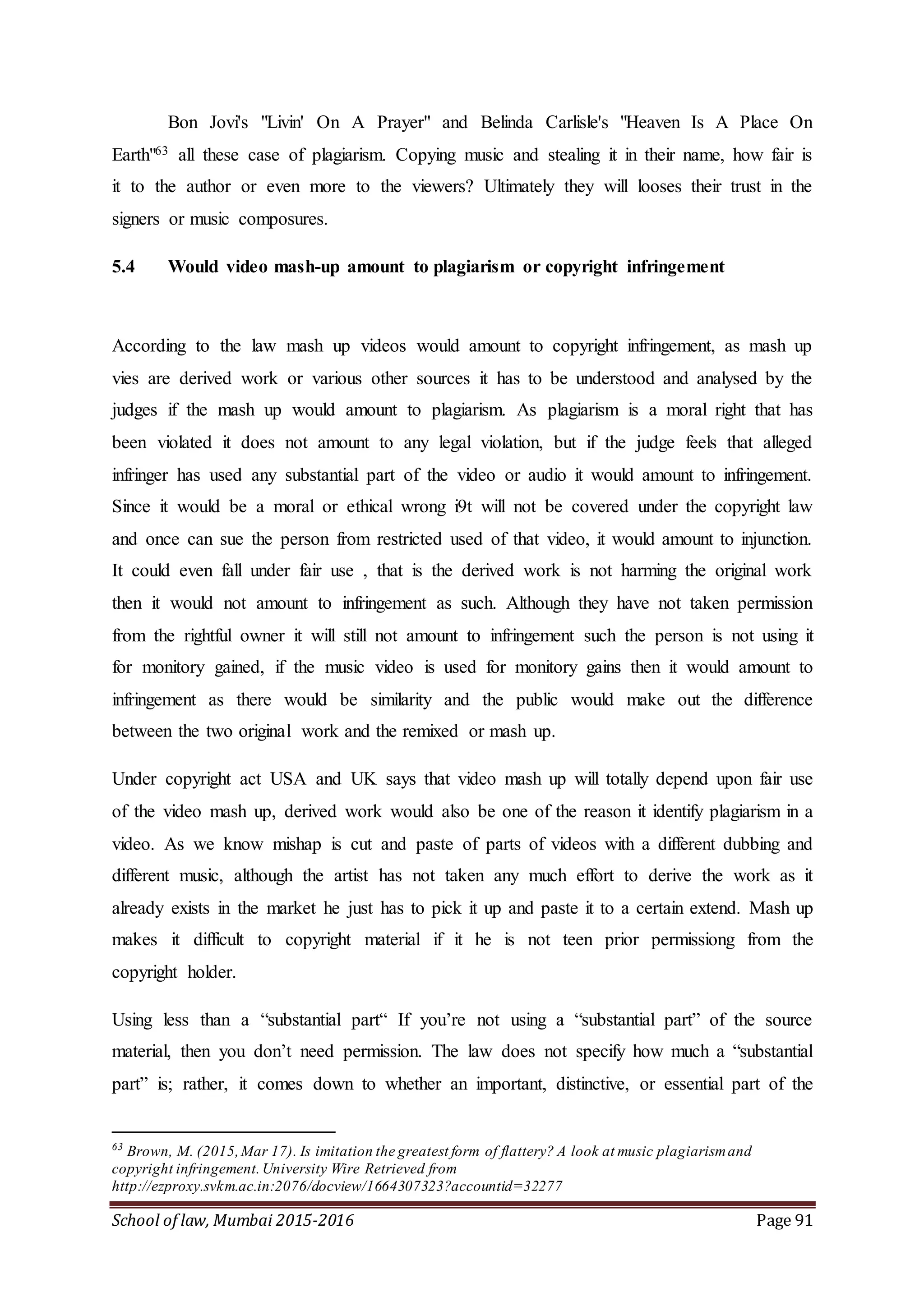 School of law, Mumbai 2015-2016 Page 91
Bon Jovi's "Livin' On A Prayer" and Belinda Carlisle's "Heaven Is A Place On
Earth"63 all these case of plagiarism. Copying music and stealing it in their name, how fair is
it to the author or even more to the viewers? Ultimately they will looses their trust in the
signers or music composures.
5.4 Would video mash-up amount to plagiarism or copyright infringement
According to the law mash up videos would amount to copyright infringement, as mash up
vies are derived work or various other sources it has to be understood and analysed by the
judges if the mash up would amount to plagiarism. As plagiarism is a moral right that has
been violated it does not amount to any legal violation, but if the judge feels that alleged
infringer has used any substantial part of the video or audio it would amount to infringement.
Since it would be a moral or ethical wrong i9t will not be covered under the copyright law
and once can sue the person from restricted used of that video, it would amount to injunction.
It could even fall under fair use , that is the derived work is not harming the original work
then it would not amount to infringement as such. Although they have not taken permission
from the rightful owner it will still not amount to infringement such the person is not using it
for monitory gained, if the music video is used for monitory gains then it would amount to
infringement as there would be similarity and the public would make out the difference
between the two original work and the remixed or mash up.
Under copyright act USA and UK says that video mash up will totally depend upon fair use
of the video mash up, derived work would also be one of the reason it identify plagiarism in a
video. As we know mishap is cut and paste of parts of videos with a different dubbing and
different music, although the artist has not taken any much effort to derive the work as it
already exists in the market he just has to pick it up and paste it to a certain extend. Mash up
makes it difficult to copyright material if it he is not teen prior permissiong from the
copyright holder.
Using less than a “substantial part“ If you’re not using a “substantial part” of the source
material, then you don’t need permission. The law does not specify how much a “substantial
part” is; rather, it comes down to whether an important, distinctive, or essential part of the
63
Brown, M. (2015,Mar 17). Is imitation the greatest form of flattery? A look at music plagiarismand
copyright infringement. University Wire Retrieved from
http://ezproxy.svkm.ac.in:2076/docview/1664307323?accountid=32277
 