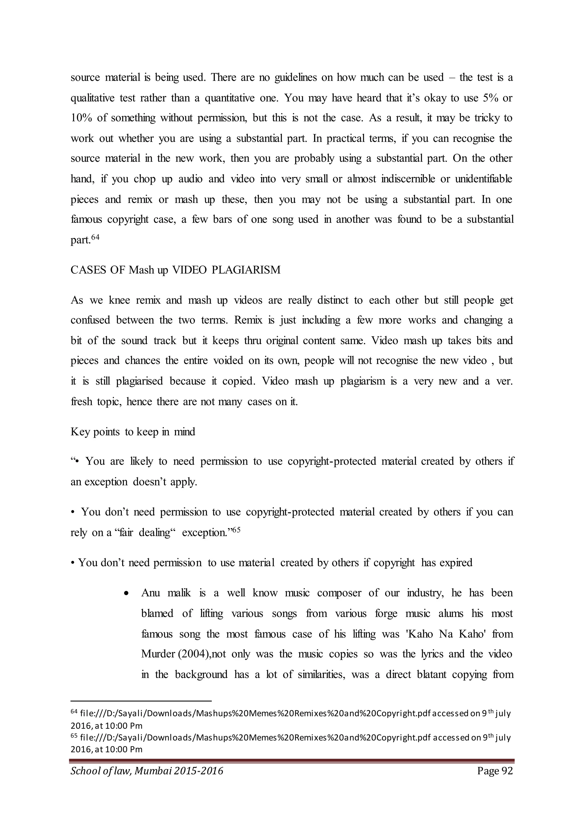 School of law, Mumbai 2015-2016 Page 92
source material is being used. There are no guidelines on how much can be used – the test is a
qualitative test rather than a quantitative one. You may have heard that it’s okay to use 5% or
10% of something without permission, but this is not the case. As a result, it may be tricky to
work out whether you are using a substantial part. In practical terms, if you can recognise the
source material in the new work, then you are probably using a substantial part. On the other
hand, if you chop up audio and video into very small or almost indiscernible or unidentifiable
pieces and remix or mash up these, then you may not be using a substantial part. In one
famous copyright case, a few bars of one song used in another was found to be a substantial
part.64
CASES OF Mash up VIDEO PLAGIARISM
As we knee remix and mash up videos are really distinct to each other but still people get
confused between the two terms. Remix is just including a few more works and changing a
bit of the sound track but it keeps thru original content same. Video mash up takes bits and
pieces and chances the entire voided on its own, people will not recognise the new video , but
it is still plagiarised because it copied. Video mash up plagiarism is a very new and a ver.
fresh topic, hence there are not many cases on it.
Key points to keep in mind
“• You are likely to need permission to use copyright-protected material created by others if
an exception doesn’t apply.
• You don’t need permission to use copyright-protected material created by others if you can
rely on a “fair dealing“ exception.”65
• You don’t need permission to use material created by others if copyright has expired
 Anu malik is a well know music composer of our industry, he has been
blamed of lifting various songs from various forge music alums his most
famous song the most famous case of his lifting was 'Kaho Na Kaho' from
Murder (2004),not only was the music copies so was the lyrics and the video
in the background has a lot of similarities, was a direct blatant copying from
64 file:///D:/Sayali/Downloads/Mashups%20Memes%20Remixes%20and%20Copyright.pdf accessed on 9th july
2016,at 10:00 Pm
65 file:///D:/Sayali/Downloads/Mashups%20Memes%20Remixes%20and%20Copyright.pdf accessed on 9th july
2016,at 10:00 Pm
 
