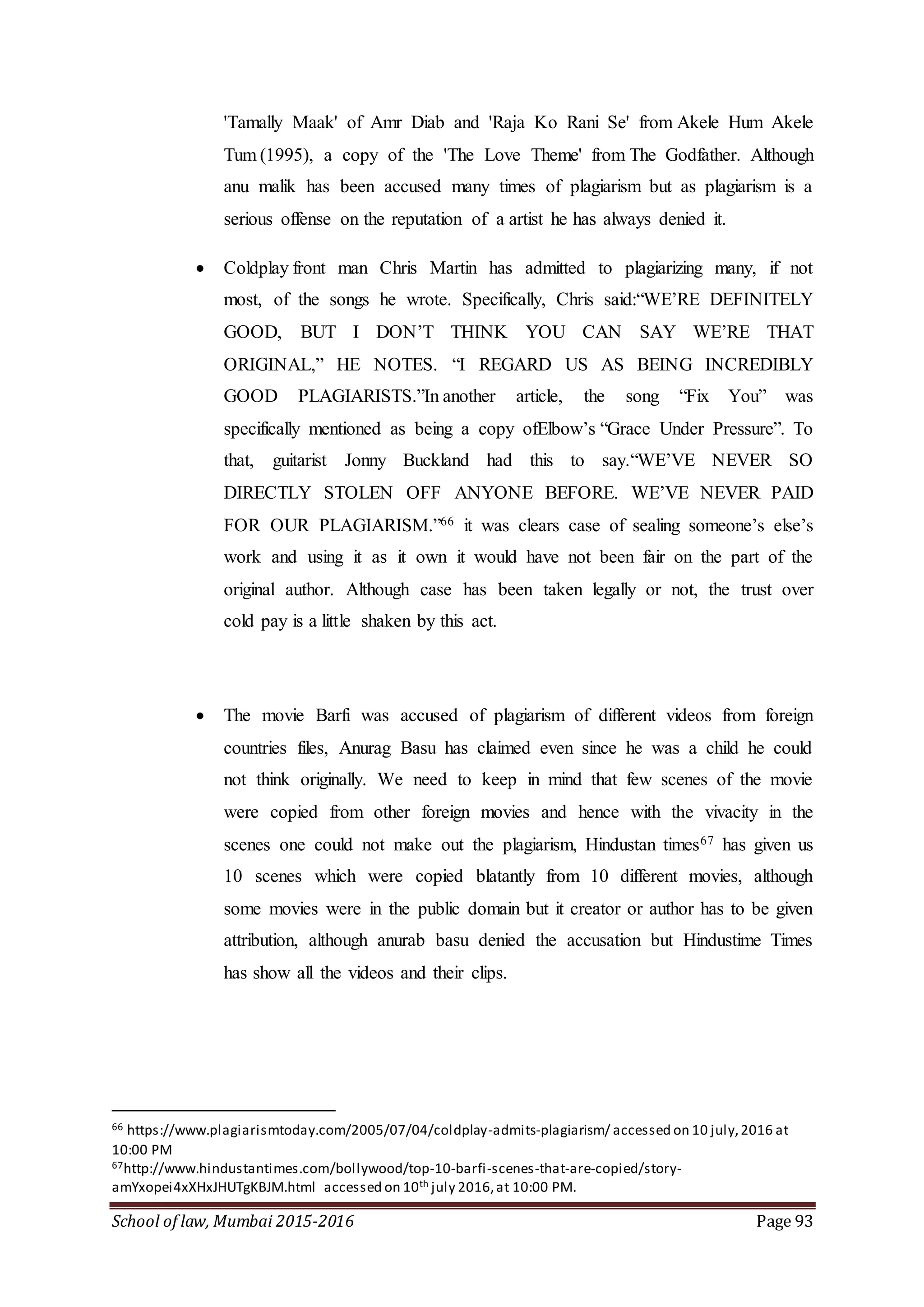 School of law, Mumbai 2015-2016 Page 93
'Tamally Maak' of Amr Diab and 'Raja Ko Rani Se' from Akele Hum Akele
Tum (1995), a copy of the 'The Love Theme' from The Godfather. Although
anu malik has been accused many times of plagiarism but as plagiarism is a
serious offense on the reputation of a artist he has always denied it.
 Coldplay front man Chris Martin has admitted to plagiarizing many, if not
most, of the songs he wrote. Specifically, Chris said:“WE’RE DEFINITELY
GOOD, BUT I DON’T THINK YOU CAN SAY WE’RE THAT
ORIGINAL,” HE NOTES. “I REGARD US AS BEING INCREDIBLY
GOOD PLAGIARISTS.”In another article, the song “Fix You” was
specifically mentioned as being a copy ofElbow’s “Grace Under Pressure”. To
that, guitarist Jonny Buckland had this to say.“WE’VE NEVER SO
DIRECTLY STOLEN OFF ANYONE BEFORE. WE’VE NEVER PAID
FOR OUR PLAGIARISM.”66 it was clears case of sealing someone’s else’s
work and using it as it own it would have not been fair on the part of the
original author. Although case has been taken legally or not, the trust over
cold pay is a little shaken by this act.
 The movie Barfi was accused of plagiarism of different videos from foreign
countries files, Anurag Basu has claimed even since he was a child he could
not think originally. We need to keep in mind that few scenes of the movie
were copied from other foreign movies and hence with the vivacity in the
scenes one could not make out the plagiarism, Hindustan times67 has given us
10 scenes which were copied blatantly from 10 different movies, although
some movies were in the public domain but it creator or author has to be given
attribution, although anurab basu denied the accusation but Hindustime Times
has show all the videos and their clips.
66 https://www.plagiarismtoday.com/2005/07/04/coldplay-admits-plagiarism/ accessed on 10 july,2016 at
10:00 PM
67http://www.hindustantimes.com/bollywood/top-10-barfi-scenes-that-are-copied/story-
amYxopei4xXHxJHUTgKBJM.html accessed on 10th july 2016,at 10:00 PM.
 