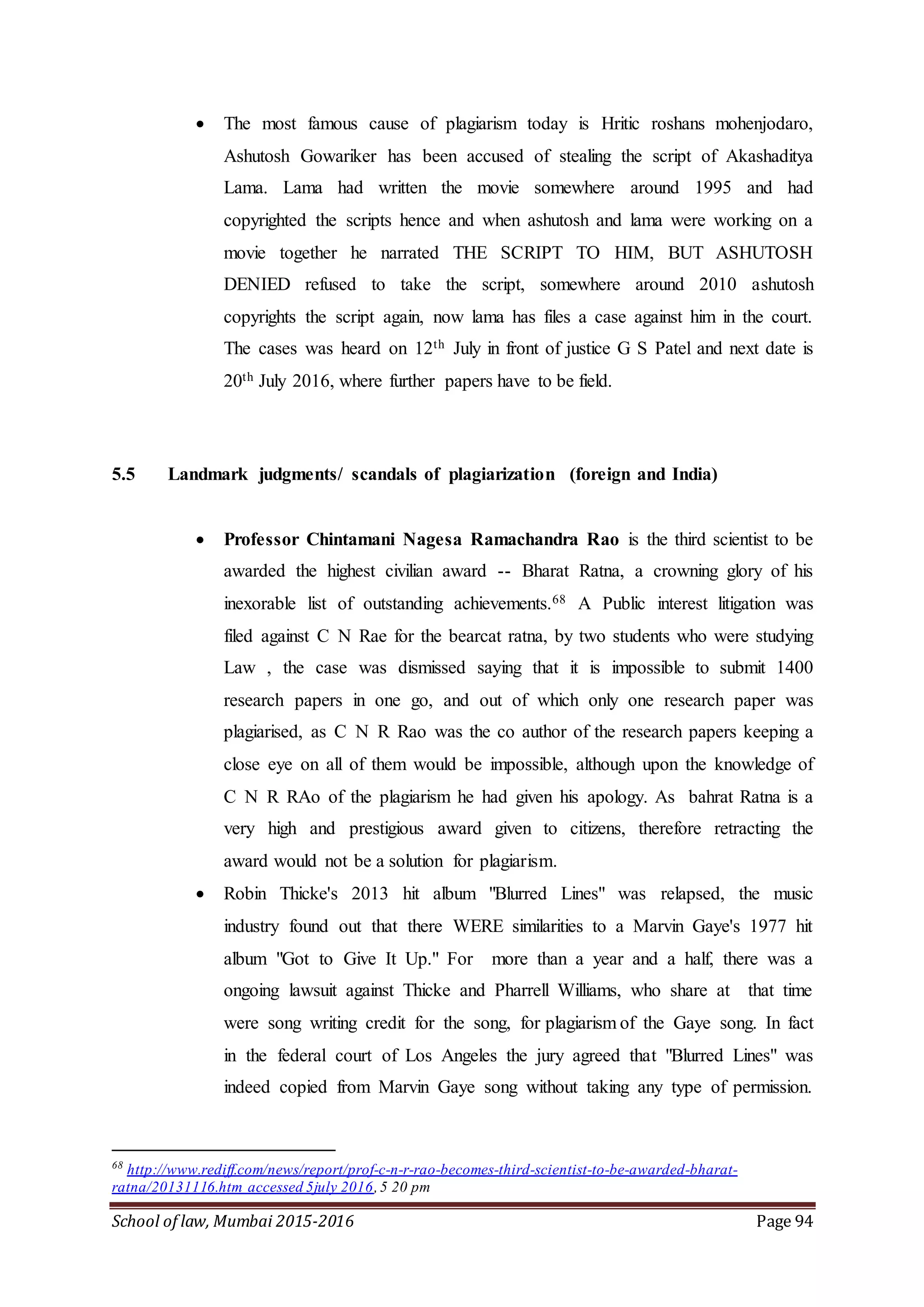 School of law, Mumbai 2015-2016 Page 94
 The most famous cause of plagiarism today is Hritic roshans mohenjodaro,
Ashutosh Gowariker has been accused of stealing the script of Akashaditya
Lama. Lama had written the movie somewhere around 1995 and had
copyrighted the scripts hence and when ashutosh and lama were working on a
movie together he narrated THE SCRIPT TO HIM, BUT ASHUTOSH
DENIED refused to take the script, somewhere around 2010 ashutosh
copyrights the script again, now lama has files a case against him in the court.
The cases was heard on 12th July in front of justice G S Patel and next date is
20th July 2016, where further papers have to be field.
5.5 Landmark judgments/ scandals of plagiarization (foreign and India)
 Professor Chintamani Nagesa Ramachandra Rao is the third scientist to be
awarded the highest civilian award -- Bharat Ratna, a crowning glory of his
inexorable list of outstanding achievements.68 A Public interest litigation was
filed against C N Rae for the bearcat ratna, by two students who were studying
Law , the case was dismissed saying that it is impossible to submit 1400
research papers in one go, and out of which only one research paper was
plagiarised, as C N R Rao was the co author of the research papers keeping a
close eye on all of them would be impossible, although upon the knowledge of
C N R RAo of the plagiarism he had given his apology. As bahrat Ratna is a
very high and prestigious award given to citizens, therefore retracting the
award would not be a solution for plagiarism.
 Robin Thicke's 2013 hit album "Blurred Lines" was relapsed, the music
industry found out that there WERE similarities to a Marvin Gaye's 1977 hit
album "Got to Give It Up." For more than a year and a half, there was a
ongoing lawsuit against Thicke and Pharrell Williams, who share at that time
were song writing credit for the song, for plagiarism of the Gaye song. In fact
in the federal court of Los Angeles the jury agreed that "Blurred Lines" was
indeed copied from Marvin Gaye song without taking any type of permission.
68
http://www.rediff.com/news/report/prof-c-n-r-rao-becomes-third-scientist-to-be-awarded-bharat-
ratna/20131116.htm accessed 5july 2016,5 20 pm
 