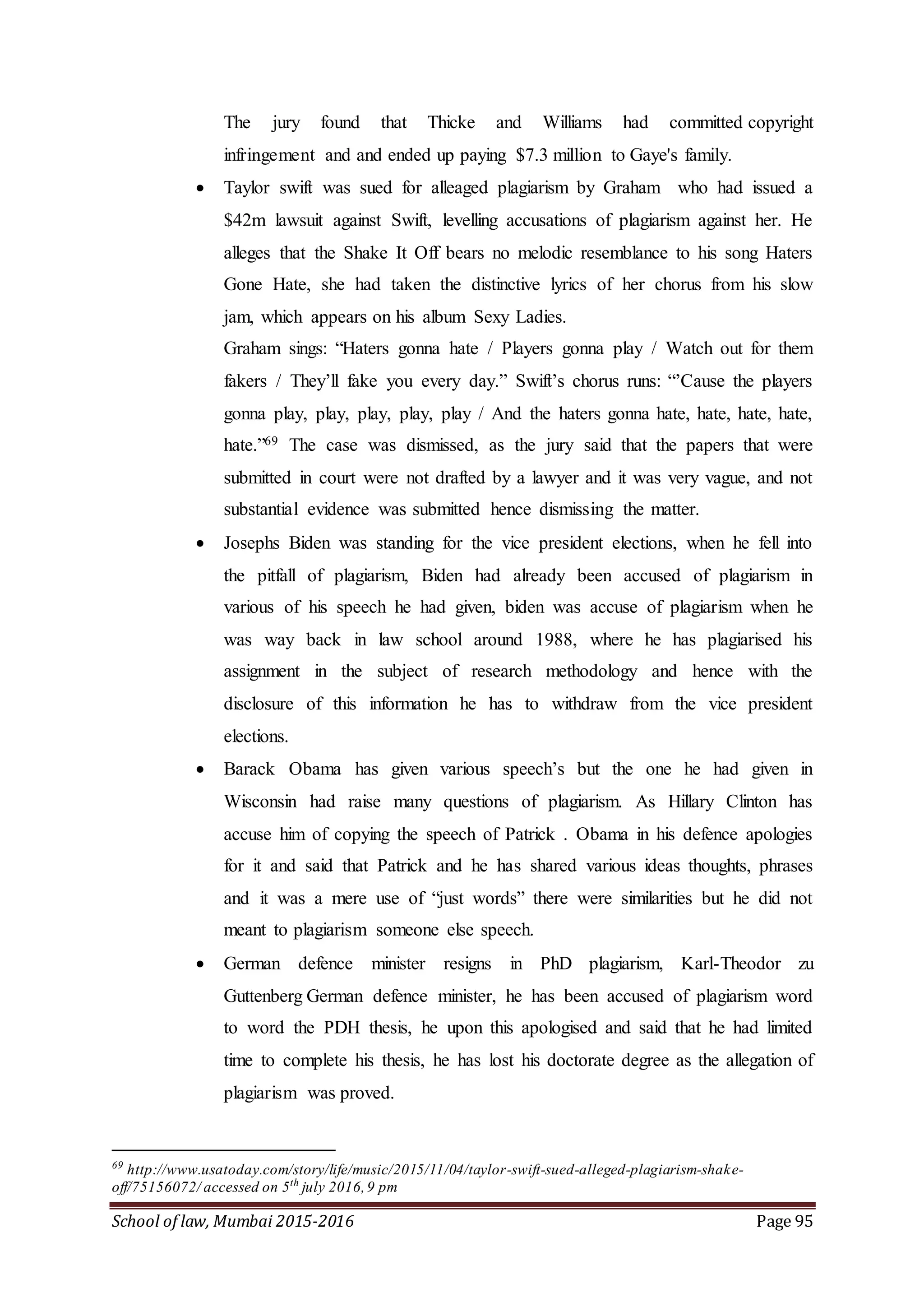School of law, Mumbai 2015-2016 Page 95
The jury found that Thicke and Williams had committed copyright
infringement and and ended up paying $7.3 million to Gaye's family.
 Taylor swift was sued for alleaged plagiarism by Graham who had issued a
$42m lawsuit against Swift, levelling accusations of plagiarism against her. He
alleges that the Shake It Off bears no melodic resemblance to his song Haters
Gone Hate, she had taken the distinctive lyrics of her chorus from his slow
jam, which appears on his album Sexy Ladies.
Graham sings: “Haters gonna hate / Players gonna play / Watch out for them
fakers / They’ll fake you every day.” Swift’s chorus runs: “’Cause the players
gonna play, play, play, play, play / And the haters gonna hate, hate, hate, hate,
hate.”69 The case was dismissed, as the jury said that the papers that were
submitted in court were not drafted by a lawyer and it was very vague, and not
substantial evidence was submitted hence dismissing the matter.
 Josephs Biden was standing for the vice president elections, when he fell into
the pitfall of plagiarism, Biden had already been accused of plagiarism in
various of his speech he had given, biden was accuse of plagiarism when he
was way back in law school around 1988, where he has plagiarised his
assignment in the subject of research methodology and hence with the
disclosure of this information he has to withdraw from the vice president
elections.
 Barack Obama has given various speech’s but the one he had given in
Wisconsin had raise many questions of plagiarism. As Hillary Clinton has
accuse him of copying the speech of Patrick . Obama in his defence apologies
for it and said that Patrick and he has shared various ideas thoughts, phrases
and it was a mere use of “just words” there were similarities but he did not
meant to plagiarism someone else speech.
 German defence minister resigns in PhD plagiarism, Karl-Theodor zu
Guttenberg German defence minister, he has been accused of plagiarism word
to word the PDH thesis, he upon this apologised and said that he had limited
time to complete his thesis, he has lost his doctorate degree as the allegation of
plagiarism was proved.
69
http://www.usatoday.com/story/life/music/2015/11/04/taylor-swift-sued-alleged-plagiarism-shake-
off/75156072/ accessed on 5th
july 2016,9 pm
 
