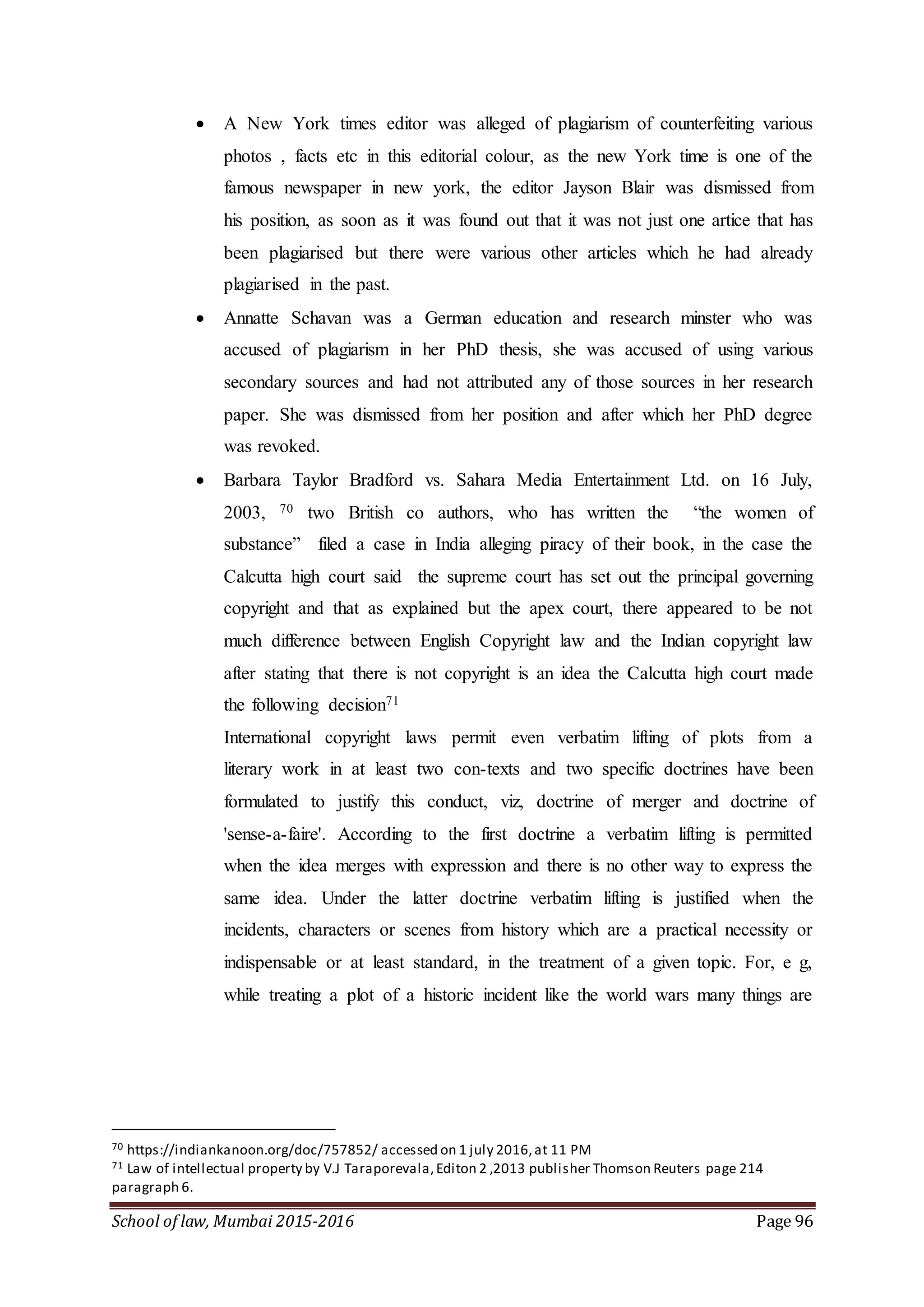 School of law, Mumbai 2015-2016 Page 96
 A New York times editor was alleged of plagiarism of counterfeiting various
photos , facts etc in this editorial colour, as the new York time is one of the
famous newspaper in new york, the editor Jayson Blair was dismissed from
his position, as soon as it was found out that it was not just one artice that has
been plagiarised but there were various other articles which he had already
plagiarised in the past.
 Annatte Schavan was a German education and research minster who was
accused of plagiarism in her PhD thesis, she was accused of using various
secondary sources and had not attributed any of those sources in her research
paper. She was dismissed from her position and after which her PhD degree
was revoked.
 Barbara Taylor Bradford vs. Sahara Media Entertainment Ltd. on 16 July,
2003, 70 two British co authors, who has written the “the women of
substance” filed a case in India alleging piracy of their book, in the case the
Calcutta high court said the supreme court has set out the principal governing
copyright and that as explained but the apex court, there appeared to be not
much difference between English Copyright law and the Indian copyright law
after stating that there is not copyright is an idea the Calcutta high court made
the following decision71
International copyright laws permit even verbatim lifting of plots from a
literary work in at least two con-texts and two specific doctrines have been
formulated to justify this conduct, viz, doctrine of merger and doctrine of
'sense-a-faire'. According to the first doctrine a verbatim lifting is permitted
when the idea merges with expression and there is no other way to express the
same idea. Under the latter doctrine verbatim lifting is justified when the
incidents, characters or scenes from history which are a practical necessity or
indispensable or at least standard, in the treatment of a given topic. For, e g,
while treating a plot of a historic incident like the world wars many things are
70 https://indiankanoon.org/doc/757852/ accessed on 1 july 2016,at 11 PM
71 Law of intellectual property by V.J Taraporevala,Editon 2 ,2013 publisher Thomson Reuters page 214
paragraph 6.
 