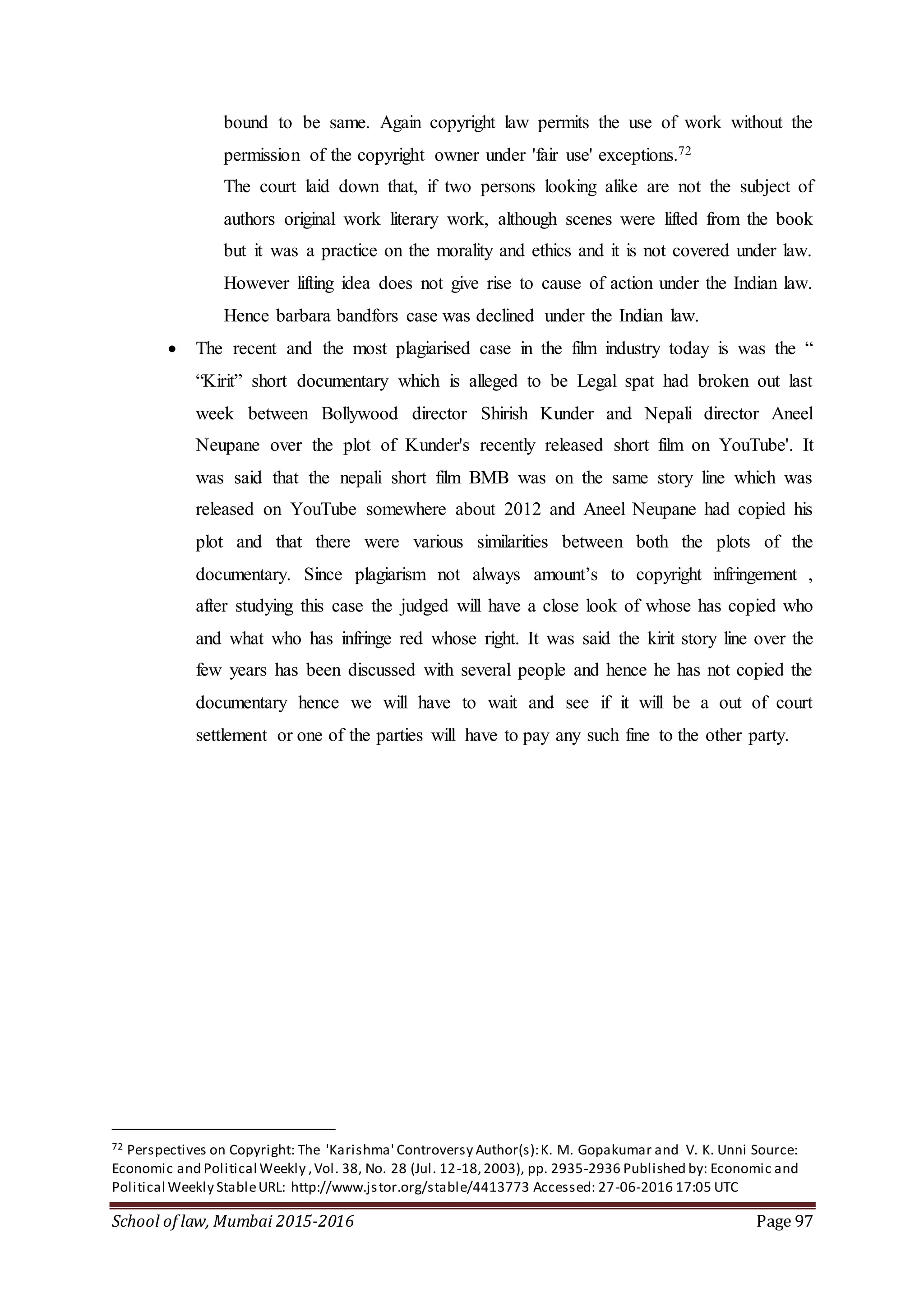 School of law, Mumbai 2015-2016 Page 97
bound to be same. Again copyright law permits the use of work without the
permission of the copyright owner under 'fair use' exceptions.72
The court laid down that, if two persons looking alike are not the subject of
authors original work literary work, although scenes were lifted from the book
but it was a practice on the morality and ethics and it is not covered under law.
However lifting idea does not give rise to cause of action under the Indian law.
Hence barbara bandfors case was declined under the Indian law.
 The recent and the most plagiarised case in the film industry today is was the “
“Kirit” short documentary which is alleged to be Legal spat had broken out last
week between Bollywood director Shirish Kunder and Nepali director Aneel
Neupane over the plot of Kunder's recently released short film on YouTube'. It
was said that the nepali short film BMB was on the same story line which was
released on YouTube somewhere about 2012 and Aneel Neupane had copied his
plot and that there were various similarities between both the plots of the
documentary. Since plagiarism not always amount’s to copyright infringement ,
after studying this case the judged will have a close look of whose has copied who
and what who has infringe red whose right. It was said the kirit story line over the
few years has been discussed with several people and hence he has not copied the
documentary hence we will have to wait and see if it will be a out of court
settlement or one of the parties will have to pay any such fine to the other party.
72 Perspectives on Copyright: The 'Karishma' Controversy Author(s):K. M. Gopakumar and V. K. Unni Source:
Economic and Political Weekly ,Vol. 38, No. 28 (Jul. 12-18,2003), pp. 2935-2936 Published by: Economic and
Political Weekly StableURL: http://www.jstor.org/stable/4413773 Accessed: 27-06-2016 17:05 UTC
 