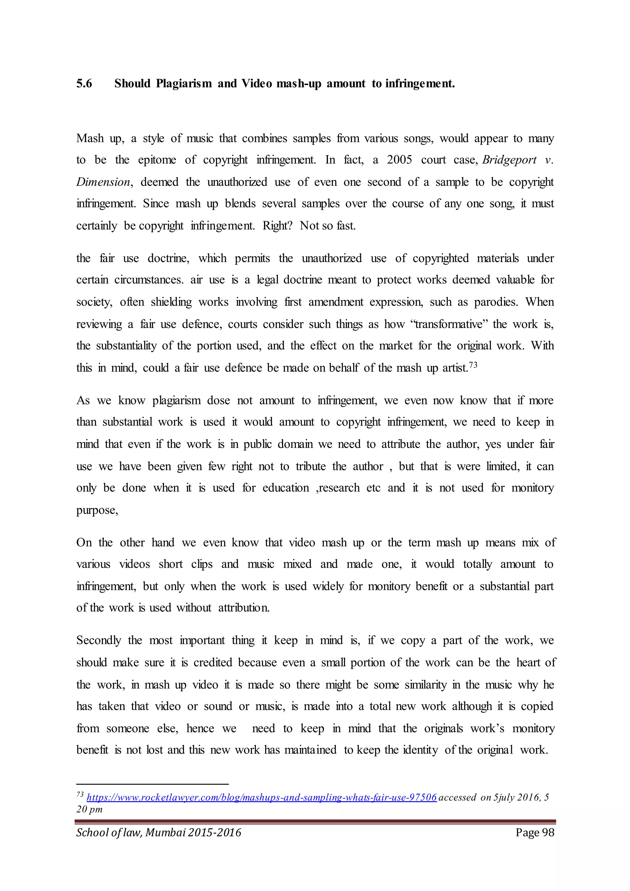 School of law, Mumbai 2015-2016 Page 98
5.6 Should Plagiarism and Video mash-up amount to infringement.
Mash up, a style of music that combines samples from various songs, would appear to many
to be the epitome of copyright infringement. In fact, a 2005 court case, Bridgeport v.
Dimension, deemed the unauthorized use of even one second of a sample to be copyright
infringement. Since mash up blends several samples over the course of any one song, it must
certainly be copyright infringement. Right? Not so fast.
the fair use doctrine, which permits the unauthorized use of copyrighted materials under
certain circumstances. air use is a legal doctrine meant to protect works deemed valuable for
society, often shielding works involving first amendment expression, such as parodies. When
reviewing a fair use defence, courts consider such things as how “transformative” the work is,
the substantiality of the portion used, and the effect on the market for the original work. With
this in mind, could a fair use defence be made on behalf of the mash up artist.73
As we know plagiarism dose not amount to infringement, we even now know that if more
than substantial work is used it would amount to copyright infringement, we need to keep in
mind that even if the work is in public domain we need to attribute the author, yes under fair
use we have been given few right not to tribute the author , but that is were limited, it can
only be done when it is used for education ,research etc and it is not used for monitory
purpose,
On the other hand we even know that video mash up or the term mash up means mix of
various videos short clips and music mixed and made one, it would totally amount to
infringement, but only when the work is used widely for monitory benefit or a substantial part
of the work is used without attribution.
Secondly the most important thing it keep in mind is, if we copy a part of the work, we
should make sure it is credited because even a small portion of the work can be the heart of
the work, in mash up video it is made so there might be some similarity in the music why he
has taken that video or sound or music, is made into a total new work although it is copied
from someone else, hence we need to keep in mind that the originals work’s monitory
benefit is not lost and this new work has maintained to keep the identity of the original work.
73
https://www.rocketlawyer.com/blog/mashups-and-sampling-whats-fair-use-97506 accessed on 5july 2016, 5
20 pm
 