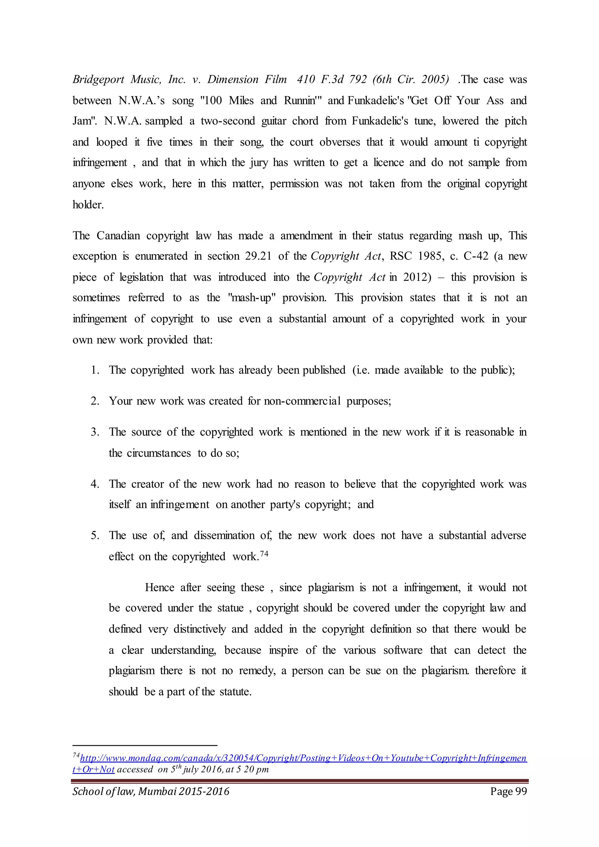 School of law, Mumbai 2015-2016 Page 99
Bridgeport Music, Inc. v. Dimension Film 410 F.3d 792 (6th Cir. 2005) .The case was
between N.W.A.’s song "100 Miles and Runnin'" and Funkadelic's "Get Off Your Ass and
Jam". N.W.A. sampled a two-second guitar chord from Funkadelic's tune, lowered the pitch
and looped it five times in their song, the court obverses that it would amount ti copyright
infringement , and that in which the jury has written to get a licence and do not sample from
anyone elses work, here in this matter, permission was not taken from the original copyright
holder.
The Canadian copyright law has made a amendment in their status regarding mash up, This
exception is enumerated in section 29.21 of the Copyright Act, RSC 1985, c. C-42 (a new
piece of legislation that was introduced into the Copyright Act in 2012) – this provision is
sometimes referred to as the "mash-up" provision. This provision states that it is not an
infringement of copyright to use even a substantial amount of a copyrighted work in your
own new work provided that:
1. The copyrighted work has already been published (i.e. made available to the public);
2. Your new work was created for non-commercial purposes;
3. The source of the copyrighted work is mentioned in the new work if it is reasonable in
the circumstances to do so;
4. The creator of the new work had no reason to believe that the copyrighted work was
itself an infringement on another party's copyright; and
5. The use of, and dissemination of, the new work does not have a substantial adverse
effect on the copyrighted work.74
Hence after seeing these , since plagiarism is not a infringement, it would not
be covered under the statue , copyright should be covered under the copyright law and
defined very distinctively and added in the copyright definition so that there would be
a clear understanding, because inspire of the various software that can detect the
plagiarism there is not no remedy, a person can be sue on the plagiarism. therefore it
should be a part of the statute.
74
http://www.mondaq.com/canada/x/320054/Copyright/Posting+Videos+On+Youtube+Copyright+Infringemen
t+Or+Not accessed on 5th
july 2016,at 5 20 pm
 