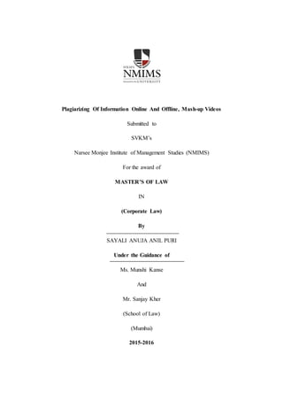 Plagiarizing Of Information Online And Offline, Mash-up Videos
Submitted to
SVKM’s
Narsee Monjee Institute of Management Studies (NMIMS)
For the award of
MASTER’S OF LAW
IN
(Corporate Law)
By
SAYALI ANUJA ANIL PURI
Under the Guidance of
Ms. Munshi Kanse
And
Mr. Sanjay Kher
(School of Law)
(Mumbai)
2015-2016
 