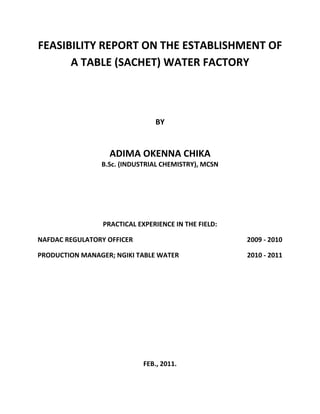 FEASIBILITY REPORT ON THE ESTABLISHMENT OF
A TABLE (SACHET) WATER FACTORY
BY
ADIMA OKENNA CHIKA
B.Sc. (INDUSTRIAL CHEMISTRY), MCSN
PRACTICAL EXPERIENCE IN THE FIELD:
NAFDAC REGULATORY OFFICER 2009 - 2010
PRODUCTION MANAGER; NGIKI TABLE WATER 2010 - 2011
FEB., 2011.
 