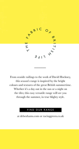 F I N D O U R R A N G E
THEFA
B
R I C O
F
BRITISH
LIFE
From seaside railings to the work of David Hockney,
this season’s range is inspired by the bright
colours and textures of the great British summertime.
Whether it’s a day out in the sun or a night on
the tiles; this easy versatile range will see you
through the summer, in true blighty style.
at debenhams.com or racinggreen.co.uk
 