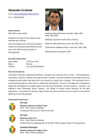 Alexandru Curteian
E-mail: kurteianaleksandr74@icloud.com
Tel.: +7 905 2826 932
Achievements
Personal Information
Date of Birth: 11 February 1974
Status: Married
Children: 1 son (youth footballer)
Personal Statement
I have been involved in professional football as a player and a coach for over 25 years. I bring experience,
raw passion, structure, creativity and a genuine will to succeed. I possess excellent communication and man-
management skills which have been key to my success as a player and a manager. My real passion lays in
nurturing youth players to allow them to realise their full potential. My aim is to engage with young players
aiding their development as football players and also the development of their character. Currently I am
residing in Saint Petersburg, Russia; however I am willing to relocate where necessary for the right
opportunity. I am proficient in Russian, English, Polish, Romanian and German and am able to communicate
efficiently in all of the aforesaid.
Professional Experience
Manager
Moldova National Football Team
2014 – 2015, Chisinau, Moldova
Holding UEFA PRO Licence: 00167 since 2012
Manager
Moldova Under-21s
2011 – 2014, Chisinau, Moldova
Finished third in qualifying group for the 2015 UEFA European Under-21 Championship
Assistant Manager
Moldova National Football Team
2010 – 2011, Chisinau, Moldova
Moldovan National Division champion: 1992, 1993,
1994, 1995, 1996
Moldovan Cup Winner with Zimbru Chisinau
Moldovan National Division runner-up: 1997, 2001
Shortlisted for Moldovan Player of the Year: 1993, 1998
Polish Ekstraklasa champion: 1997
Russian Cup winner: 1999
UEFA PRO Licence: 00167
Included in the list of 33 best players of the
championship of Russia
Laid the foundations for some of the greatest
results ever achieved by the Moldovan Youth
team in the UEFA European Under-21
Championship.
 