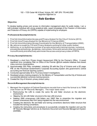 102 – 1725 Cedar Hill X Road, Victoria, BC, V8P 2P8 778.440.2592
robgordon-5@shaw.ca
Rob Gordon
Objective
T To develop leading privacy and access to information management plans for public bodies. I am a
self-motivated individual with strong analytical skills, expert knowledge of the Freedom of Information
and Protection of Privacy Act (FIPPA) capable of implementing for employers
Professional Accomplishments
1. First full-time Information Access and Privacy Analyst for the City of Victoria (2013).
2. First full-time Privacy Analyst for the Ministry of Finance (2005).
3. First full-time Information Access Coordinator for the Ministry of Transportation (2000) .
4. My advice is sought by FOI and Privacy Analysts working for other public bodies .
5. Authoring, or co-authoring a number of access and privacy training courses, numerous
procedures and policies, guidelines, instructions, forms and various other documents to
more efficiently and effectively administer the access and privacy sides of FIPPA.
Privacy Accomplishments:
1. Developed a short form Privacy Impact Assessment (PIA) for the Premier’s Office. It saved
significant time completing PIAs on Office of the Premier @Work website initiatives that shared
many common characteristics.
2. Approximately 250 PIAs completed, including 28 with the City of Victoria and a 62 page
PIA on the Provincial Government’s Corporate Accounting System (the government’s central
accounting and financial reporting system).
3. Conducted approximately 50 to 75 privacy breach investigations.
4. Developed privacy training programs for the Ministry of Transportation and the City of Victoria and
successfully delivered numerous training sessions.
5. Created the City of Victoria’s privacy breach policy
Records Management Accomplishments
1. Managed the migration of Cabinet Operations records from a hard file format to to TRIM
(now known as HP Records Manager). The major tasks were:
 Restructuring the LAN to create the same file and folder structure as the electronic
environment.
 Mapping the old LAN folder structure to the new LAN structure
 Deleting 2990 unnecessary LAN folders and 16807 files to streamline the migration and
prevent unnecessary files from being migrated into the new environment
 Creating the electronic file and folder and naming conventions electronic folder structure that
included the naming conventions.
 Creating the instructions and procedures to successfully complete the migration and use the
HP Records Manager full-time as its Electronic Document and Records Management System
(EDRMS)
 
