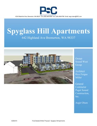  
	
  
	
  
	
  
Spyglass Hill Apartments
642 Highland Ave Bremerton, WA 98337
	
  
	
  
Owner
Sound West
Group
Architect
Rice Fergus
Miller
General
Contractor
Puget Sound
Construction,
Inc.
Aegir Olsen
	
  
4334 Waterfront Ave. Bremerton, WA 98337 Tel: (206) 999-5268 Fax: (206) 888-8798 Email: aegir.olsen@PSC.com
5/28/2015 Final Detailed Written Proposal - Spyglass Hill Apartments
	
  
	
  
	
  
Puget Sound Construction, Inc.
 