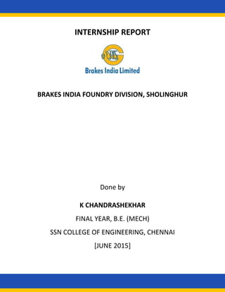 INTERNSHIP REPORT
On
BRAKES INDIA FOUNDRY DIVISION, SHOLINGHUR
Done by
K CHANDRASHEKHAR
FINAL YEAR, B.E. (MECH)
SSN COLLEGE OF ENGINEERING, CHENNAI
[JUNE 2015]
 