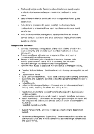  Analyses training needs, Recommend and implement guest service
strategies that engage colleagues to respond to changing guest
needs.
 Stay current on market trends and local changes that impact guest
satisfaction.
 Make time to interact with guests to solicit feedback and build
relationships to understand how team members can increase guest
satisfaction.
 Work with department managers to develop initiatives to achieve
service behavior standards and drive continuous improvement in the
guest experience.
Responsible Business:
 Develop awareness and reputation of the hotel and the brand in the
local community and promote team member involvement in local
community.
 Ensure compliance with relevant employment laws and hotel or
company policies and procedures.
 Research and investigate all workplace issues to discover facts,
identify potential risks to the hotel or company, and facilitate
resolution through your employee relations programs.
 Perform other duties as assigned. May also serve as manager on duty.
 Develop Self and Others… Continually work to develop own capabilities and
the
 Capabilities of others.
 Build Strong Relationships… Foster trust and cooperation among coworkers,
 customers, and suppliers; develop and sustain personal contact in order to
provide
 Mutual benefit.
 Influence Decisions and Actions… Persuade and enroll engage others in
making plans, reaching decisions, and taking action.
 Negotiation…Understand the cost/benefits of prospective business and
vendor contracts
and negotiates contracts, which result in mutually beneficial outcomes.
 Resort Positioning... Understand the strategic positioning of the resort and
how the products and services offered compare within the competitive
market for
targeted market segments.
 Budget Management… Skill in developing and adhering to department
budget.
 Performance Management, Supervisory… Demonstrate ability to relate to,
communicate with, and motivate employees to sustain high performance
and quality levels.
 