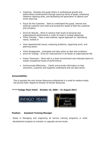  Coaching… Develop and guide others in professional growth and
performance enhancement through assuring clarity of goals, employing
reflective listening skills, and facilitating the generation of options and
action planning.
 Focus On the Customer… Seek to understand the guest, internal and
external customer and meet and exceed the needs of both the customer
and company.
 Drive for Results… Work to achieve high levels of personal and
organizational performance in order to meet or exceed objectives.
 Think Critically… Take a well-ordered, logical approach to: identifying
resort, market or
 Inter-departmental issues; analyzing problems; organizing work; and
planning action.
 Think Strategically… Anticipate and take action to deal with problems.
 Drive for Change… Drive for improvement in all facets of organizational life.
 Foster Teamwork… Work well in a team environment and motivate teams to
sustain exceptional levels of performance.
 Communicate Effectively... Clarify and provide information so that
coworkers, customer and suppliers understand and can take action.
Accountability:
This is typically the only Human Resources professional in a small to medium-sized,
full-service hotel. Report to Director of Human Resources.
*****Indigo Pearl Hotel: October 16, 2006 – 31 August 2012
Position: Assistant Training Manager
- Assist in Managing and organizing all service training programs or skills
development projects to maintain or upgrade service levels.
 