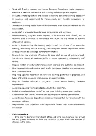 - Work with Training Manager and Human Resource Department to plan, organize,
coordinate, execute, and evaluate all training and development projects.
- Evaluate all hotel’s practices and policies concerning personnel training, especially
in services, and recommend to Management, any feasible innovations or
revisions.
- Investigate training needs from each department, with especial attention to the
service staff.
- Assist staff in understanding standard performance and servicing.
- Develop training programs when required, to increase the skills of staff, and to
improve level of service; to coordinate with HODs on this matter to achieve
efficiency of training.
- Assist in implementing the training projects and procedures of personnel-in-
training, which may include advising, consulting with various department heads
and supervisors to exchange pertinent information.
- Research for new methods of training to keep staff service at optimum level;
Introduce or discuss with relevant HODs on matters pertaining to improving staff
quality.
- Prepare written procedures for management approval and publishes as directed.
- Help to coordinate and monitor each staff’s training or development programme
on a consistent basis.
- Help keep updated records of all personnel training, performance progress, and
types of training programs implemented or recommended.
- Help to develop orientation programs, cross-exposure training between
departments.
- Assist in preparing Training Budget and Activities Year Plan.
- Participate and contribute to staff service team building on company quality.
- Keep up with new trends, methods and techniques in training performance.
- Assist Human Resource Department in related matters that may overlap with the
personnel training.
- May be called upon to perform other department related tasks not included in this
description
- Kids Supervisor
- - Bring the Tin Box’s key from Front Office and bring the departure list, arrival
list and guests’ in house list from the reception counter. Check the number of
children in the hotel.
 