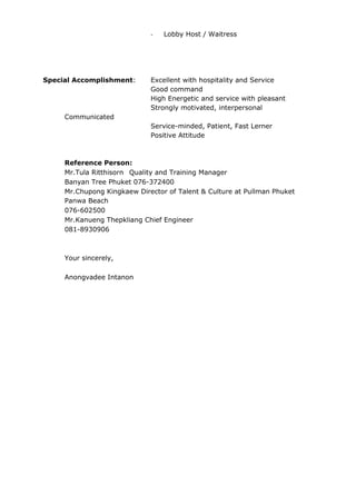 - Lobby Host / Waitress
Special Accomplishment: Excellent with hospitality and Service
Good command
High Energetic and service with pleasant
Strongly motivated, interpersonal
Communicated
Service-minded, Patient, Fast Lerner
Positive Attitude
Reference Person:
Mr.Tula Ritthisorn Quality and Training Manager
Banyan Tree Phuket 076-372400
Mr.Chupong Kingkaew Director of Talent & Culture at Pullman Phuket
Panwa Beach
076-602500
Mr.Kanueng Thepkliang Chief Engineer
081-8930906
Your sincerely,
Anongvadee Intanon
 
