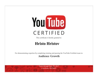 This certiﬁcate is hereby granted to:
Hristo Hristov
For demonstrating expertise by completing training and passing the YouTube Certiﬁed exam in:
Audience Growth
Valid through June 29, 2017
Certificate #8976603
 