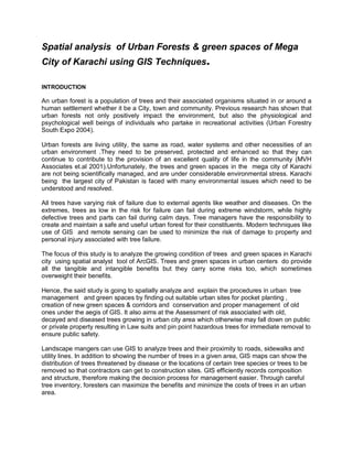 Spatial analysis of Urban Forests & green spaces of Mega
City of Karachi using GIS Techniques.
INTRODUCTION
An urban forest is a population of trees and their associated organisms situated in or around a
human settlement whether it be a City, town and community. Previous research has shown that
urban forests not only positively impact the environment, but also the physiological and
psychological well beings of individuals who partake in recreational activities (Urban Forestry
South Expo 2004).
Urban forests are living utility, the same as road, water systems and other necessities of an
urban environment .They need to be preserved, protected and enhanced so that they can
continue to contribute to the provision of an excellent quality of life in the community (MVH
Associates et.al 2001).Unfortunately, the trees and green spaces in the mega city of Karachi
are not being scientifically managed, and are under considerable environmental stress. Karachi
being the largest city of Pakistan is faced with many environmental issues which need to be
understood and resolved.
All trees have varying risk of failure due to external agents like weather and diseases. On the
extremes, trees as low in the risk for failure can fail during extreme windstorm, while highly
defective trees and parts can fail during calm days. Tree managers have the responsibility to
create and maintain a safe and useful urban forest for their constituents. Modern techniques like
use of GIS and remote sensing can be used to minimize the risk of damage to property and
personal injury associated with tree failure.
The focus of this study is to analyze the growing condition of trees and green spaces in Karachi
city using spatial analyst tool of ArcGIS. Trees and green spaces in urban centers do provide
all the tangible and intangible benefits but they carry some risks too, which sometimes
overweight their benefits.
Hence, the said study is going to spatially analyze and explain the procedures in urban tree
management and green spaces by finding out suitable urban sites for pocket planting ,
creation of new green spaces & corridors and conservation and proper management of old
ones under the aegis of GIS. It also aims at the Assessment of risk associated with old,
decayed and diseased trees growing in urban city area which otherwise may fall down on public
or private property resulting in Law suits and pin point hazardous trees for immediate removal to
ensure public safety.
Landscape mangers can use GIS to analyze trees and their proximity to roads, sidewalks and
utility lines. In addition to showing the number of trees in a given area, GIS maps can show the
distribution of trees threatened by disease or the locations of certain tree species or trees to be
removed so that contractors can get to construction sites. GIS efficiently records composition
and structure, therefore making the decision process for management easier. Through careful
tree inventory, foresters can maximize the benefits and minimize the costs of trees in an urban
area.
 