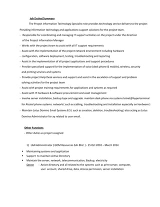 Job Duties/Summary
The Project Information Technology Specialist role provides technology service delivery to the project
Providing information technology and applications support solutions for the project team.
- Responsible for coordinating and managing IT support activities on the project under the direction
of the Project Information Manager
- Works with the project team to assist with all IT support requirements
- Assist with the implementation of the project network environment including hardware
- configuration, software deployment, testing, troubleshooting and reporting
- Assist in the implementation of all project applications and support procedures
- Provide specialized support for the implementation of voice (desk phone & mobile), wireless, security
and printing services and systems
- Provide project Help Desk services and support and assist in the escalation of support and problem
solving activities for the project team
- Assist with project training requirements for applications and systems as required
- Assist with IT hardware & software procurement and asset management
- Involve server installation, backup tape and upgrade. maintain desk phone via systems telnet@hyperterminal
for Alcatel phone systems. network ( such as cabling, troubleshooting and installation especially on hardware )
- Maintain Lotus Domino Email Systems 8.5 ( such as creation, deletion, troubleshooting ) also acting as Lotus
Domino Administrator for ay related to user email.
Other Functions
- Other duties as project assigned
1) LAN Administrator ( GOM Resources Sdn Bhd ) - 15 Oct 2010 – March 2014
 Maintaining systems and application
 Support to maintain Active Directory
 Maintain the server, network, telecommunication, Backup, electricity
Server - Active directory and all related to the systems such as print server, computer,
user account, shared drive, data, Access permission, server installation
 