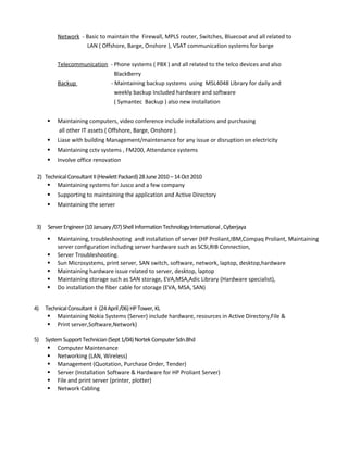 Network - Basic to maintain the Firewall, MPLS router, Switches, Bluecoat and all related to
LAN ( Offshore, Barge, Onshore ), VSAT communication systems for barge
Telecommunication - Phone systems ( PBX ) and all related to the telco devices and also
BlackBerry
Backup - Maintaining backup systems using MSL4048 Library for daily and
weekly backup Included hardware and software
( Symantec Backup ) also new installation
 Maintaining computers, video conference include installations and purchasing
all other IT assets ( Offshore, Barge, Onshore ).
 Liase with building Management/maintenance for any issue or disruption on electricity
 Maintaining cctv systems , FM200, Attendance systems
 Involve office renovation
2) TechnicalConsultantII(HewlettPackard)28June2010–14Oct2010
 Maintaining systems for Jusco and a few company
 Supporting to maintaining the application and Active Directory
 Maintaining the server
3) ServerEngineer(10January/07)ShellInformationTechnologyInternational,Cyberjaya
 Maintaining, troubleshooting and installation of server (HP Proliant,IBM,Compaq Proliant, Maintaining
server configuration including server hardware such as SCSI,RIB Connection,
 Server Troubleshooting.
 Sun Microsystems, print server, SAN switch, software, network, laptop, desktop,hardware
 Maintaining hardware issue related to server, desktop, laptop
 Maintaining storage such as SAN storage, EVA,MSA,Adic Library (Hardware specialist),
 Do installation the fiber cable for storage (EVA, MSA, SAN)
4) TechnicalConsultant II (24April/06)HPTower,KL
 Maintaining Nokia Systems (Server) include hardware, resources in Active Directory,File &
 Print server,Software,Network)
5) SystemSupportTechnician(Sept1/04)NortekComputerSdn.Bhd
 Computer Maintenance
 Networking (LAN, Wireless)
 Management (Quotation, Purchase Order, Tender)
 Server (Installation Software & Hardware for HP Proliant Server)
 File and print server (printer, plotter)
 Network Cabling
 