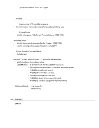 Speak and written in Malay and English
OTHERS
Implementing HP Proliant Server course
 Hewlett Packard Training Centre at Wisma Academy Petaling Jaya
Primary School
 Sekolah kebangsaan Felda Pengeli Timur Kulai,Johor (1989-1994)
Secondary School
 Sekolah Menengah Kebangsaan Bandar Tenggara (1995-1998)
 Sekolah Menengah Kebangsaan Felda Semenchu (1999)
Institut Teknologi Tun Abdul Razak
 Kuala Lumpur
Microsoft Certified System Engineer (15 September-14 December)
 MIS Technologies Centre Johor Bahru
MCSE Module : - 70-210 (Microsoft Windows 2000 Professional)
- 70-215 (Microsoft Windows 2000 Server & Advanced Server)
- 70-216 (Network Infrastructure)
- 70-217 (Active Directory Services)
- 70-219 (Designing Active Directory)
- 70-228 (SQL Server System Administration)
- 70-229 (SQL Database Design And Implementation)
Additional Module : 1.Hardware (A+)
2.Networking
DATE AVAILABLE
1 Month
 