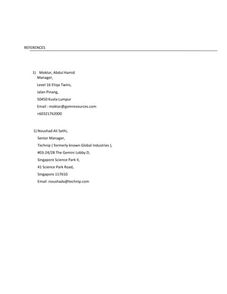 REFERENCES
1) Moktar, Abdul Hamid
Manager,
Level 16 Etiqa Twins,
Jalan Pinang,
50450 Kuala Lumpur
Email : moktar@gomresources.com
+60321762000
1) Noushad Ali Sethi,
Senior Manager,
Technip ( formerly known Global Industries ),
#03-24/28 The Gemini Lobby D,
Singapore Science Park II,
41 Science Park Road,
Singapore 117610.
Email :noushada@technip.com
 