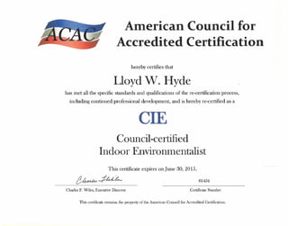 American Council for
Accredited Certification
hereby certifies that
Lloyd W. Hyde
has met all the specific standards and qualifications of the re-certification process,
including continued professional development, and is hereby re-certified as a
CIE
Council-certified
Indoor Environmentalist
This certificate expires on june 30, 2015.
01434
Charles F. Wiles, Executive Director Certificate Number
This certificate remains the property of the American Council for Accredited Certification.
 