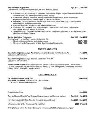 Security Team Supervisor Apr 2011 - Oct 2013
United States Army 1st
Armored Division, Ft. Bliss, El Paso, Texas
 Ensured 100% accountability of controlled identification badges for personnel and controlled
access to restricted areas of the headquarters building
 Established physical, personnel and information security protocols which enabled the
organization to maintain classified open storage accreditation
 Managed operating plans affecting force protection and physical security for headquarters
personnel and associated resources
 Planned, organized, and conducted security inspections
 Ensured control, marking, and safeguarding of classified information was conducted in
accordance with policies and regulations
 Supervised the 1st
Armored Division Headquarters building security team of ten Soldiers and two
Non-Commissioned Officers
Senior Machining Technician Dec 1995 - Jun 2010
Prat & Whitney - United Technologies, Columbus, GA
 Received three production and quality awards 1997 - 1998
 Received two Safety Awards for zero down time due to accidents 1998 - 1999
MILITARY EDUCATION
Signals Intelligence Analyst Advance Leadership Course, Fort Huachuca, AZ Feb 2012
Occupational Certification
Signals Intelligence Analyst Course, Goodfellow AFB, TX Mar 2011
Occupational Certification
Nonresident Courses: Force Protection Unit Advisor’s Course, Counterterrorism / Antiterrorism
Courses, Cyber Security, Operations Security (OPSEC), Risk Management Commander’s Course,
Military Postal Clerk / Mail Orderly Course
CIVILIAN EDUCATION
BA, Applied Science, GPA: 3.0 May 2001
Troy State University, Phenix City, AL (Not Phoenix)
 Minor: Resources Management
PERSONAL
Enlisted in the Army Jun 1986
Georgia National Guard (Five Reserve Service Awards and Commendations) Sep 2000 - Jun 2010
Non-Commissioned Officer, Regular Army and National Guard Jun 2001 - Nov 2016
Lifetime member of the Veterans of Foreign Wars 2001 - Present
Willing to travel within the United States and overseas up to 50% of each calendar year
 