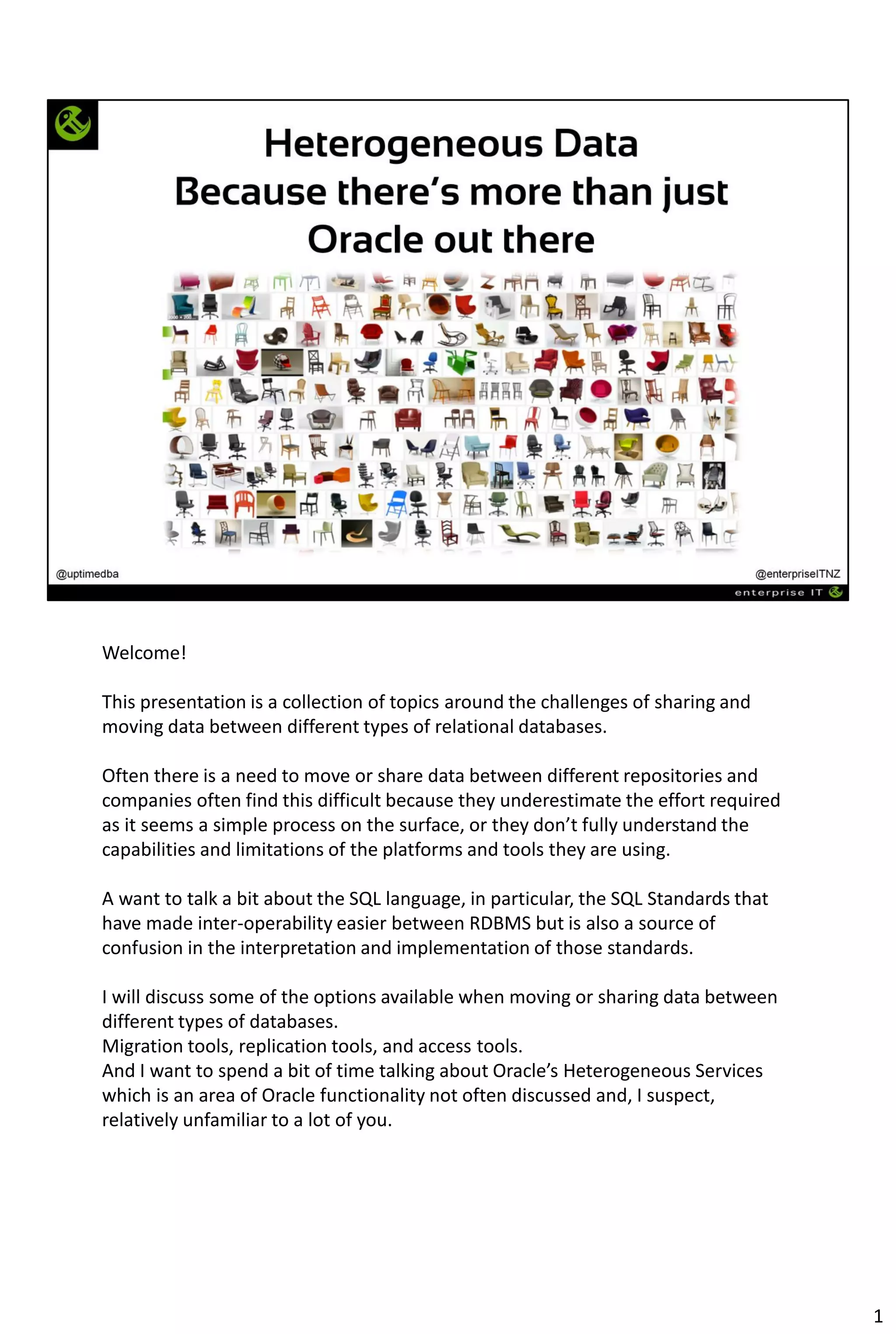 Welcome!
This presentation is a collection of topics around the challenges of sharing and
moving data between different types of relational databases.
Often there is a need to move or share data between different repositories and
companies often find this difficult because they underestimate the effort required
as it seems a simple process on the surface, or they don’t fully understand the
capabilities and limitations of the platforms and tools they are using.
A want to talk a bit about the SQL language, in particular, the SQL Standards that
have made inter-operability easier between RDBMS but is also a source of
confusion in the interpretation and implementation of those standards.
I will discuss some of the options available when moving or sharing data between
different types of databases.
Migration tools, replication tools, and access tools.
And I want to spend a bit of time talking about Oracle’s Heterogeneous Services
which is an area of Oracle functionality not often discussed and, I suspect,
relatively unfamiliar to a lot of you.
1
 