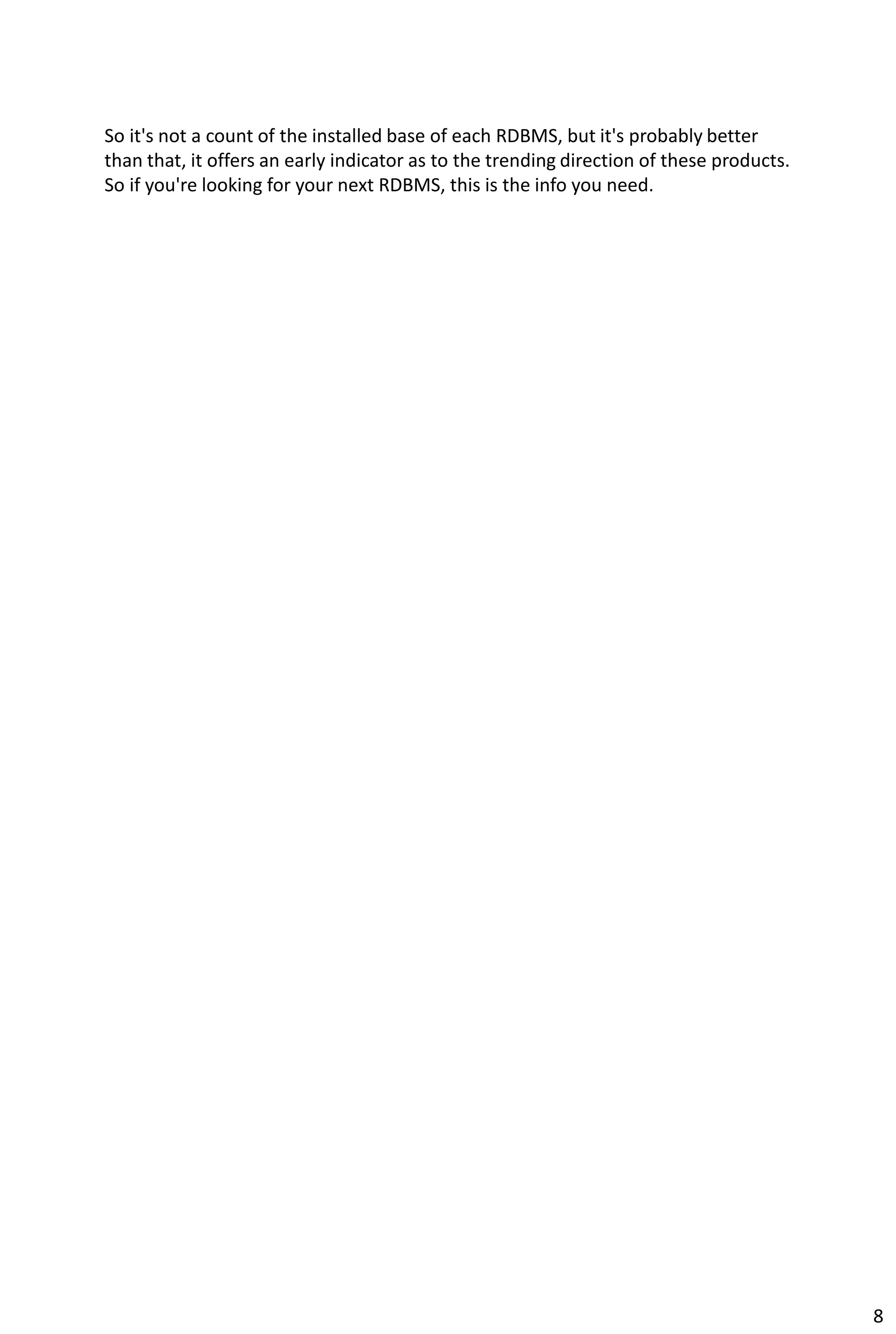 So it's not a count of the installed base of each RDBMS, but it's probably better
than that, it offers an early indicator as to the trending direction of these products.
So if you're looking for your next RDBMS, this is the info you need.
8
 
