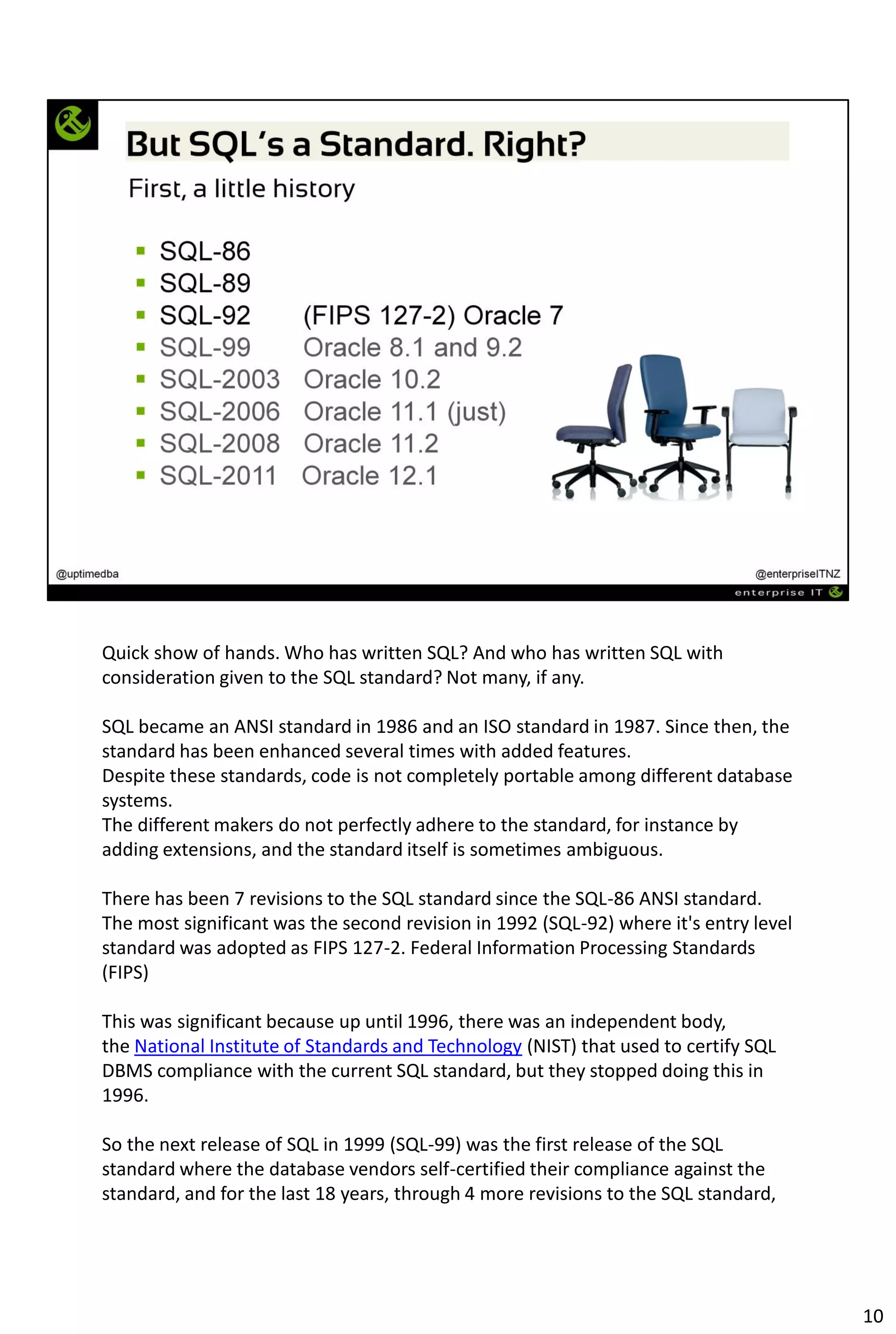 Quick show of hands. Who has written SQL? And who has written SQL with
consideration given to the SQL standard? Not many, if any.
SQL became an ANSI standard in 1986 and an ISO standard in 1987. Since then, the
standard has been enhanced several times with added features.
Despite these standards, code is not completely portable among different database
systems.
The different makers do not perfectly adhere to the standard, for instance by
adding extensions, and the standard itself is sometimes ambiguous.
There has been 7 revisions to the SQL standard since the SQL-86 ANSI standard.
The most significant was the second revision in 1992 (SQL-92) where it's entry level
standard was adopted as FIPS 127-2. Federal Information Processing Standards
(FIPS)
This was significant because up until 1996, there was an independent body,
the National Institute of Standards and Technology (NIST) that used to certify SQL
DBMS compliance with the current SQL standard, but they stopped doing this in
1996.
So the next release of SQL in 1999 (SQL-99) was the first release of the SQL
standard where the database vendors self-certified their compliance against the
standard, and for the last 18 years, through 4 more revisions to the SQL standard,
10
 