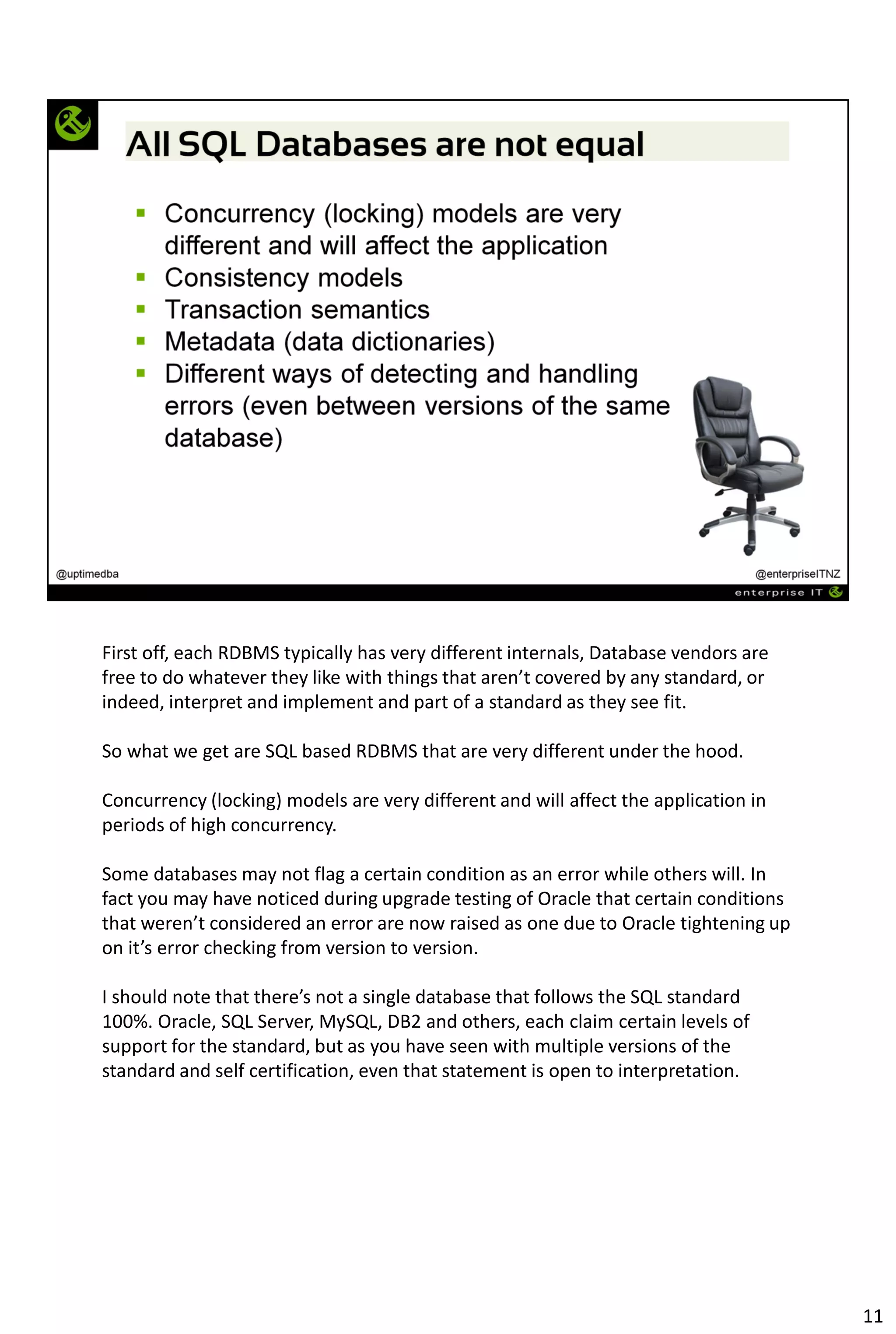 First off, each RDBMS typically has very different internals, Database vendors are
free to do whatever they like with things that aren’t covered by any standard, or
indeed, interpret and implement and part of a standard as they see fit.
So what we get are SQL based RDBMS that are very different under the hood.
Concurrency (locking) models are very different and will affect the application in
periods of high concurrency.
Some databases may not flag a certain condition as an error while others will. In
fact you may have noticed during upgrade testing of Oracle that certain conditions
that weren’t considered an error are now raised as one due to Oracle tightening up
on it’s error checking from version to version.
I should note that there’s not a single database that follows the SQL standard
100%. Oracle, SQL Server, MySQL, DB2 and others, each claim certain levels of
support for the standard, but as you have seen with multiple versions of the
standard and self certification, even that statement is open to interpretation.
11
 