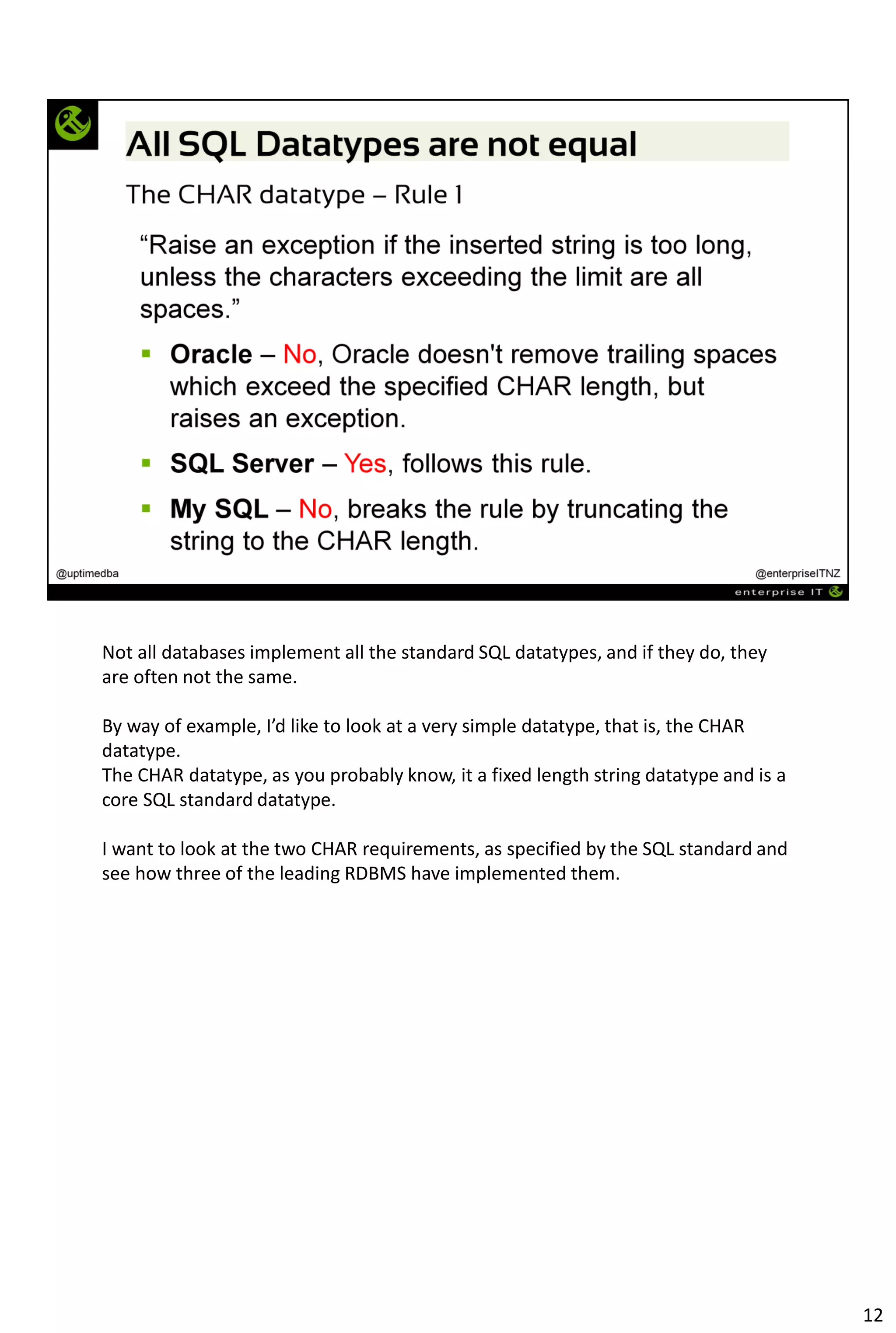 Not all databases implement all the standard SQL datatypes, and if they do, they
are often not the same.
By way of example, I’d like to look at a very simple datatype, that is, the CHAR
datatype.
The CHAR datatype, as you probably know, it a fixed length string datatype and is a
core SQL standard datatype.
I want to look at the two CHAR requirements, as specified by the SQL standard and
see how three of the leading RDBMS have implemented them.
12
 